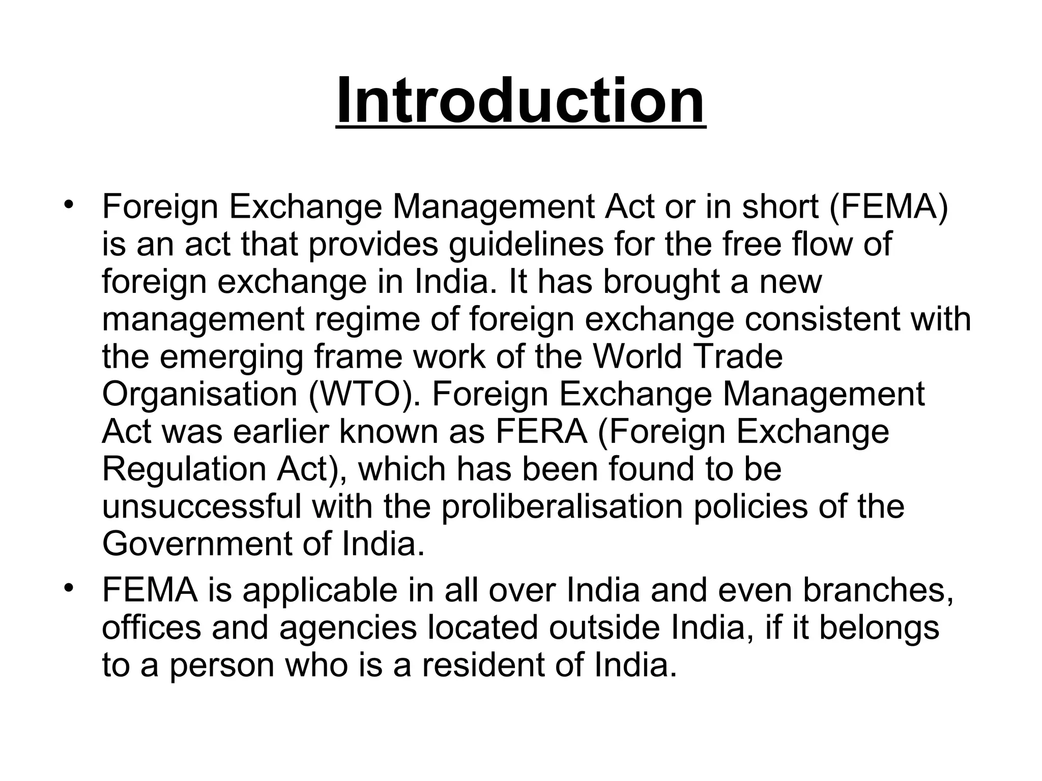 Introduction
• Foreign Exchange Management Act or in short (FEMA)
  is an act that provides guidelines for the free flow of
  foreign exchange in India. It has brought a new
  management regime of foreign exchange consistent with
  the emerging frame work of the World Trade
  Organisation (WTO). Foreign Exchange Management
  Act was earlier known as FERA (Foreign Exchange
  Regulation Act), which has been found to be
  unsuccessful with the proliberalisation policies of the
  Government of India.
• FEMA is applicable in all over India and even branches,
  offices and agencies located outside India, if it belongs
  to a person who is a resident of India.
 