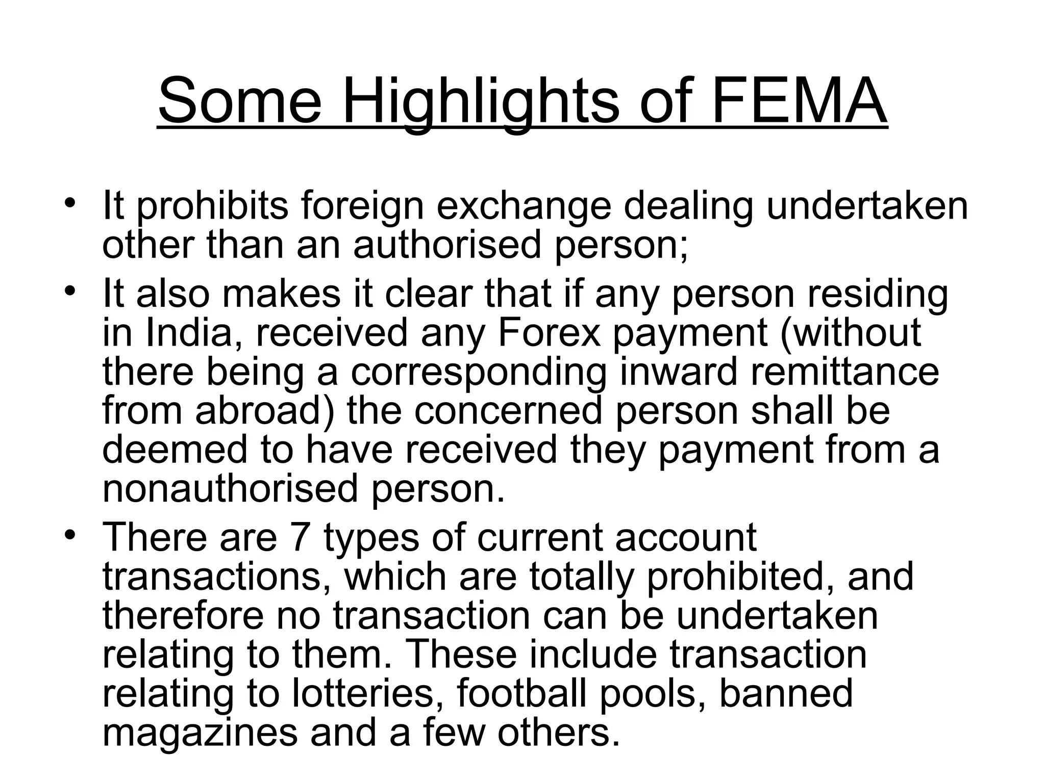 Some Highlights of FEMA
• It prohibits foreign exchange dealing undertaken
  other than an authorised person;
• It also makes it clear that if any person residing
  in India, received any Forex payment (without
  there being a corresponding inward remittance
  from abroad) the concerned person shall be
  deemed to have received they payment from a
  nonauthorised person.
• There are 7 types of current account
  transactions, which are totally prohibited, and
  therefore no transaction can be undertaken
  relating to them. These include transaction
  relating to lotteries, football pools, banned
  magazines and a few others.
 