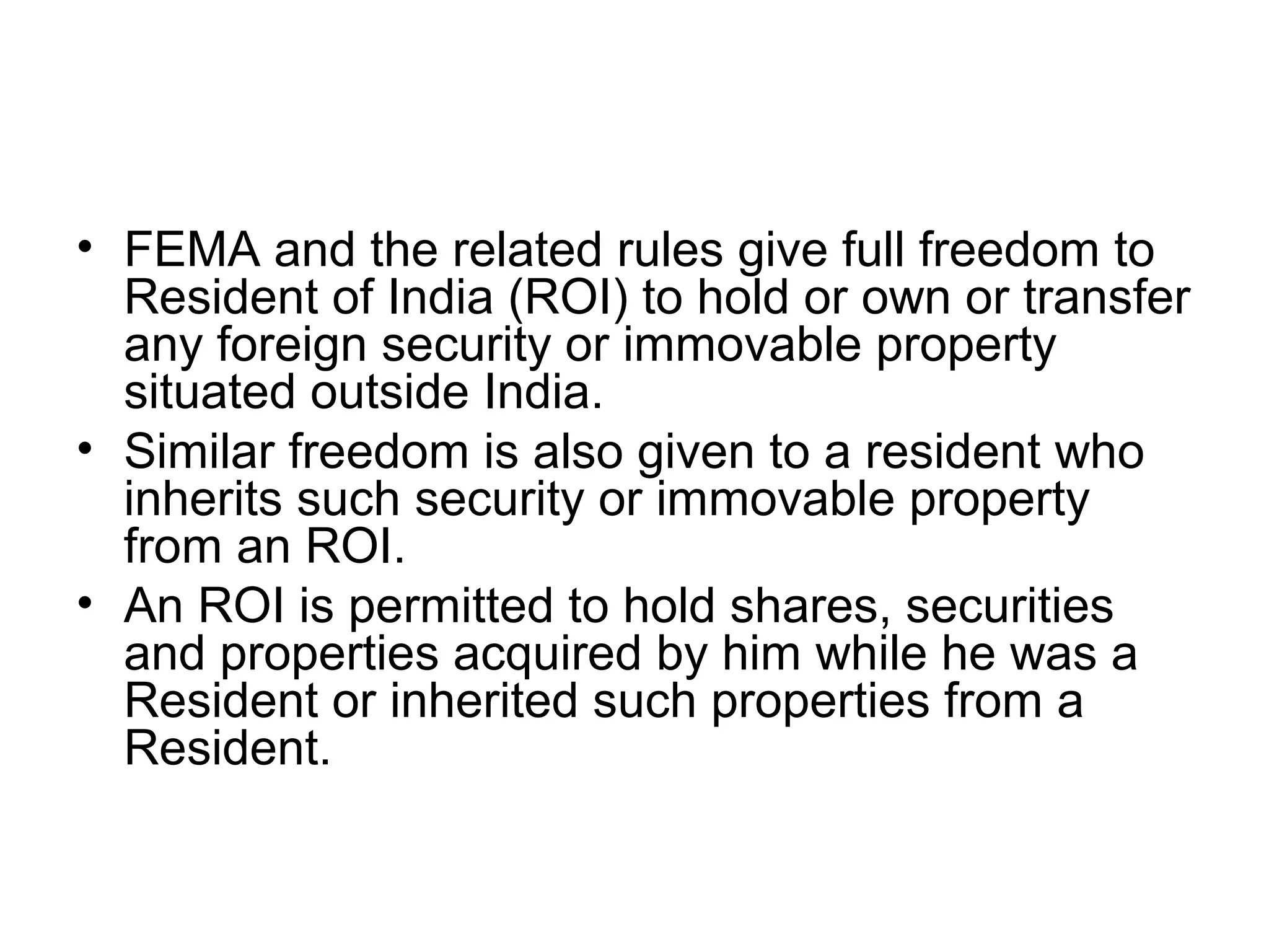 • FEMA and the related rules give full freedom to
  Resident of India (ROI) to hold or own or transfer
  any foreign security or immovable property
  situated outside India.
• Similar freedom is also given to a resident who
  inherits such security or immovable property
  from an ROI.
• An ROI is permitted to hold shares, securities
  and properties acquired by him while he was a
  Resident or inherited such properties from a
  Resident.
 
