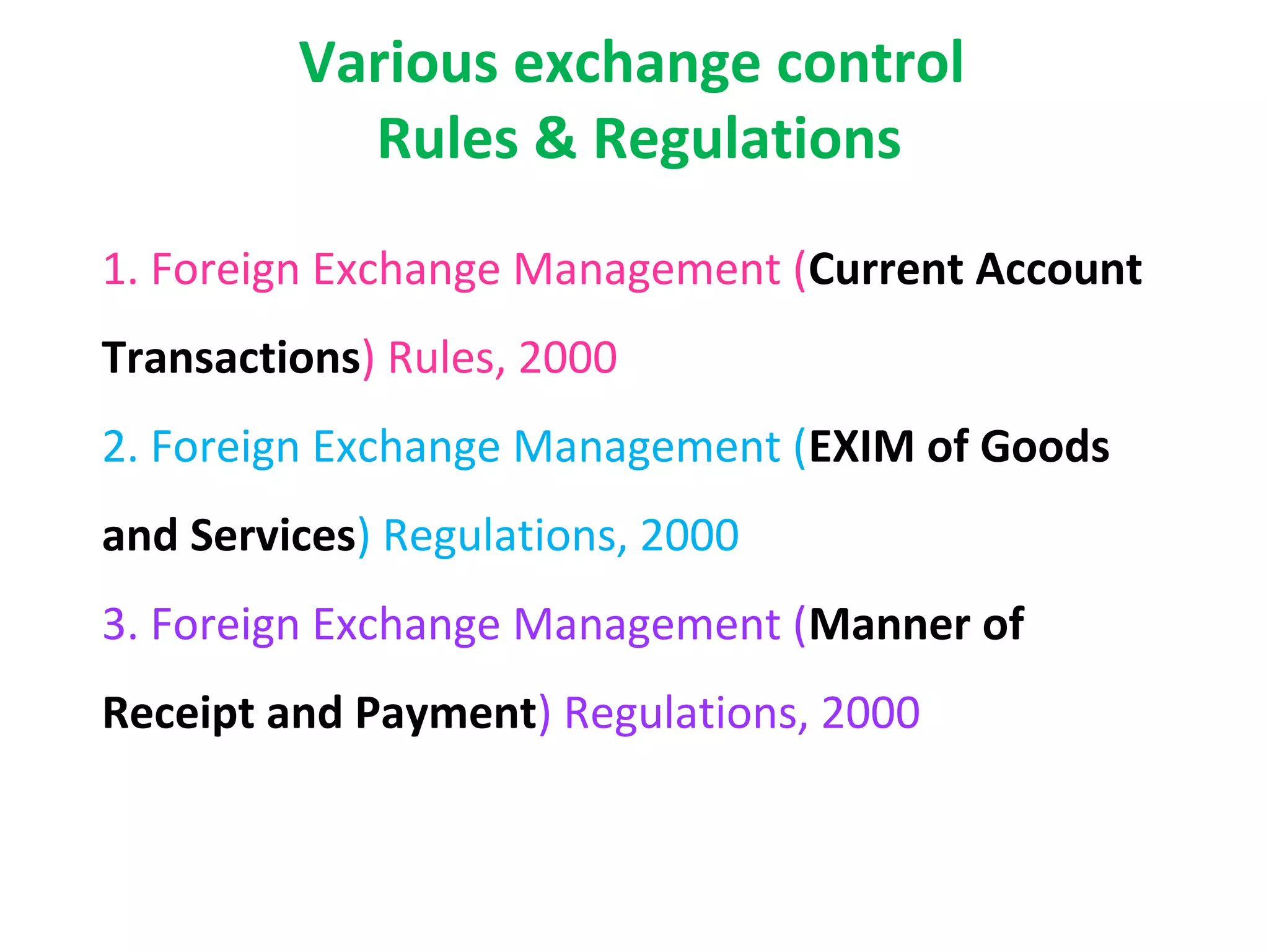 Various exchange control
           Rules & Regulations
1. Foreign Exchange Management (Current Account
Transactions) Rules, 2000
2. Foreign Exchange Management (EXIM of Goods
and Services) Regulations, 2000
3. Foreign Exchange Management (Manner of
Receipt and Payment) Regulations, 2000
 