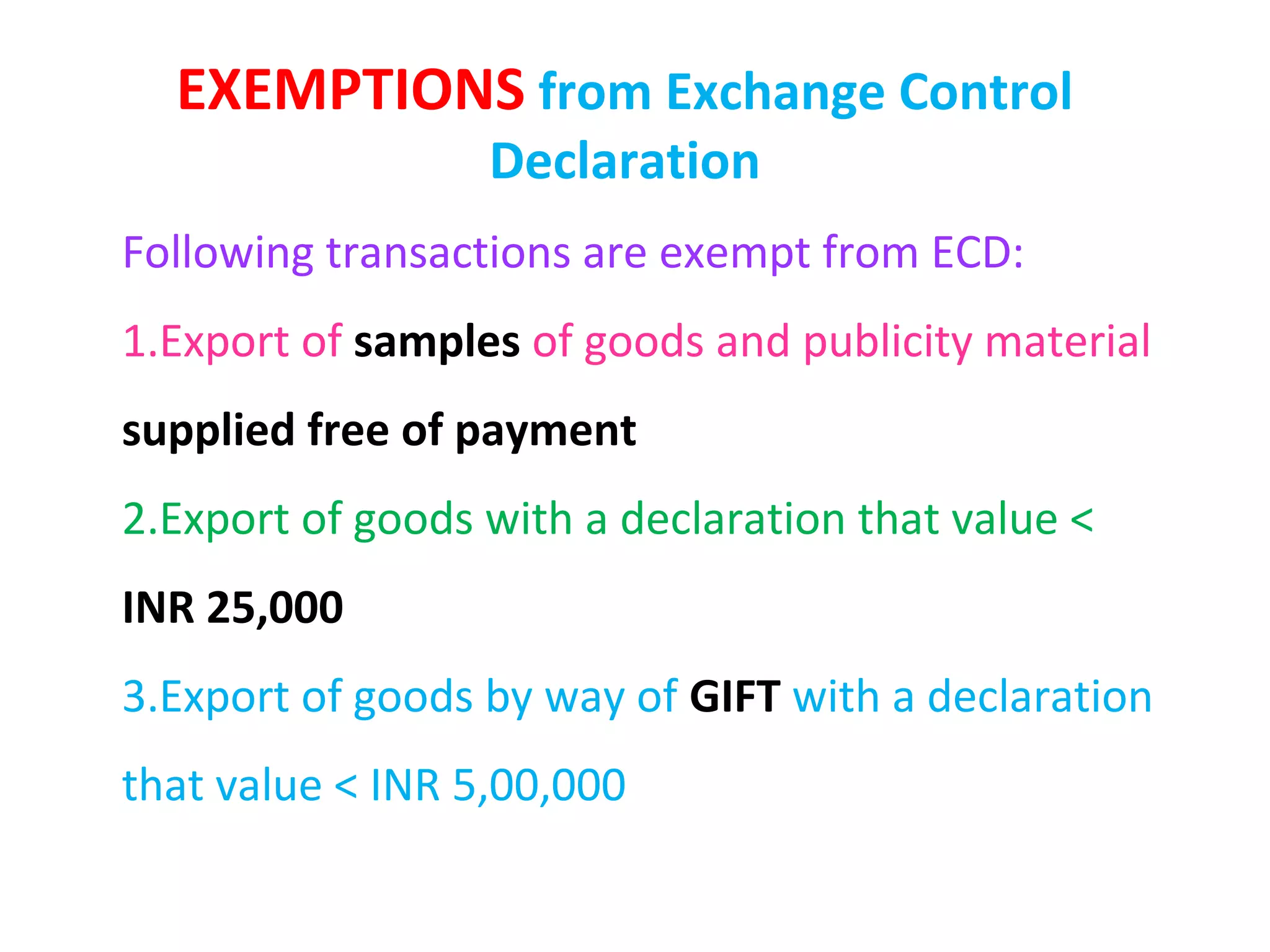 EXEMPTIONS from Exchange Control
                  Declaration
Following transactions are exempt from ECD:
1.Export of samples of goods and publicity material
supplied free of payment
2.Export of goods with a declaration that value <
INR 25,000
3.Export of goods by way of GIFT with a declaration
that value < INR 5,00,000
 