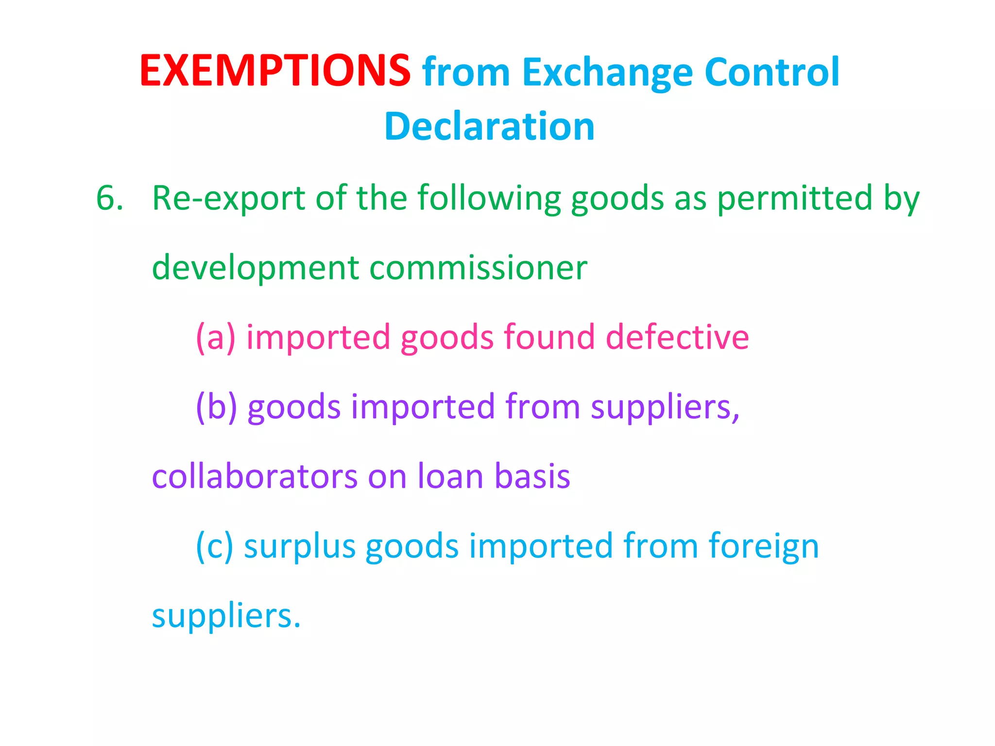 EXEMPTIONS from Exchange Control
                 Declaration
6. Re-export of the following goods as permitted by
   development commissioner
      (a) imported goods found defective
      (b) goods imported from suppliers,
   collaborators on loan basis
      (c) surplus goods imported from foreign
   suppliers.
 