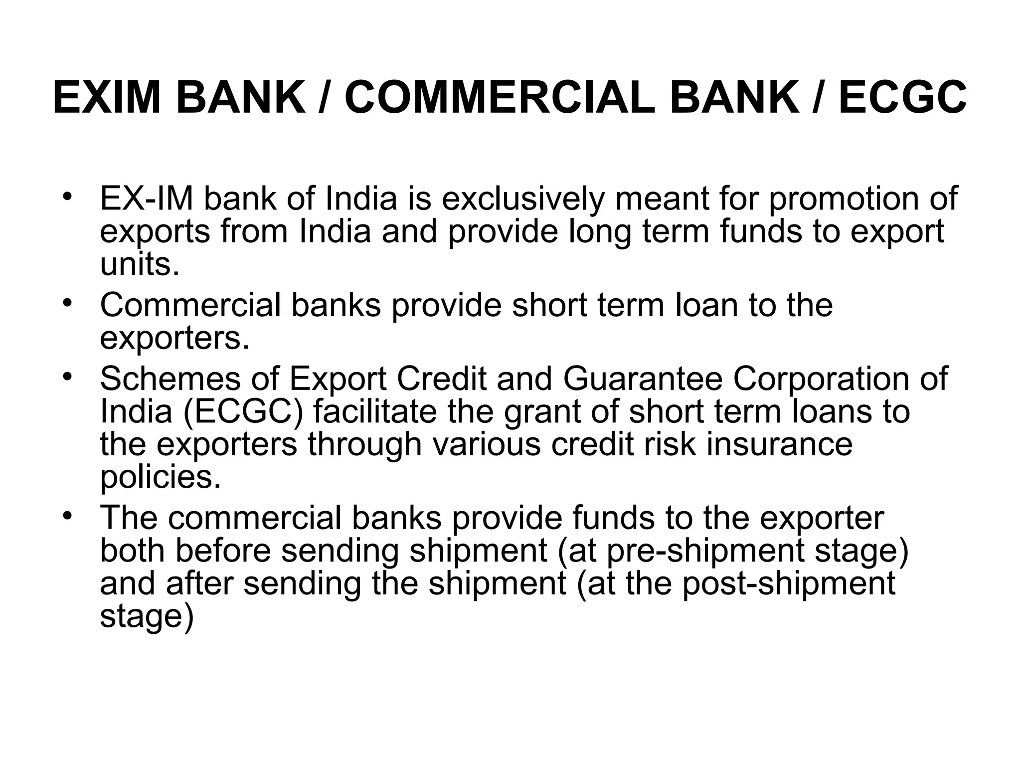EXIM BANK / COMMERCIAL BANK / ECGC

• EX-IM bank of India is exclusively meant for promotion of
  exports from India and provide long term funds to export
  units.
• Commercial banks provide short term loan to the
  exporters.
• Schemes of Export Credit and Guarantee Corporation of
  India (ECGC) facilitate the grant of short term loans to
  the exporters through various credit risk insurance
  policies.
• The commercial banks provide funds to the exporter
  both before sending shipment (at pre-shipment stage)
  and after sending the shipment (at the post-shipment
  stage)
 