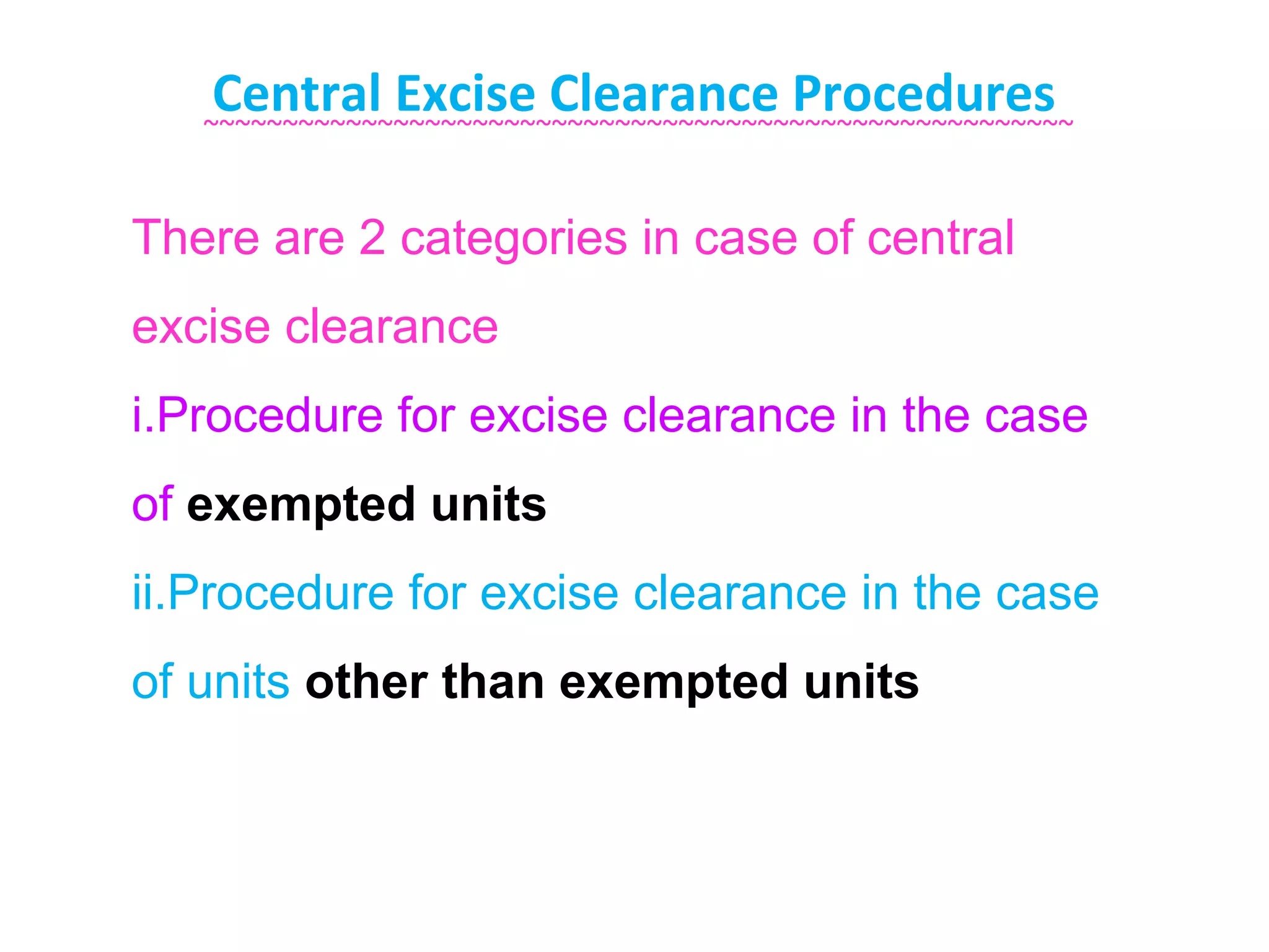 Central Excise Clearance Procedures
   ~~~~~~~~~~~~~~~~~~~~~~~~~~~~~~~~~~~~~~~~~~~~~~~~~~~~~~~


There are 2 categories in case of central
excise clearance
i.Procedure for excise clearance in the case
of exempted units
ii.Procedure for excise clearance in the case
of units other than exempted units
 