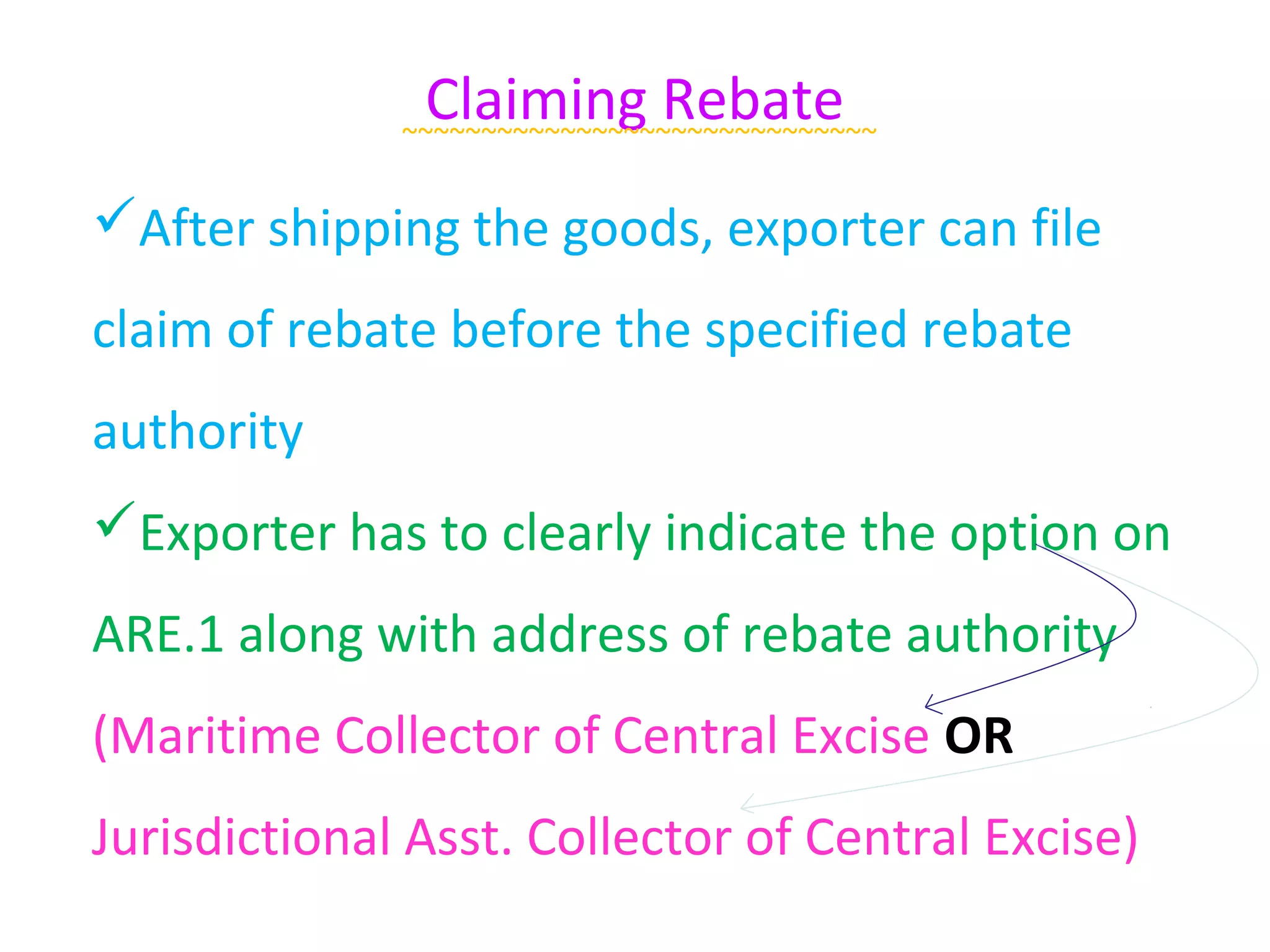 Claiming Rebate
              ~~~~~~~~~~~~~~~~~~~~~~~~~~~~~~

After shipping the goods, exporter can file
claim of rebate before the specified rebate
authority
Exporter has to clearly indicate the option on
ARE.1 along with address of rebate authority
(Maritime Collector of Central Excise OR
Jurisdictional Asst. Collector of Central Excise)
 