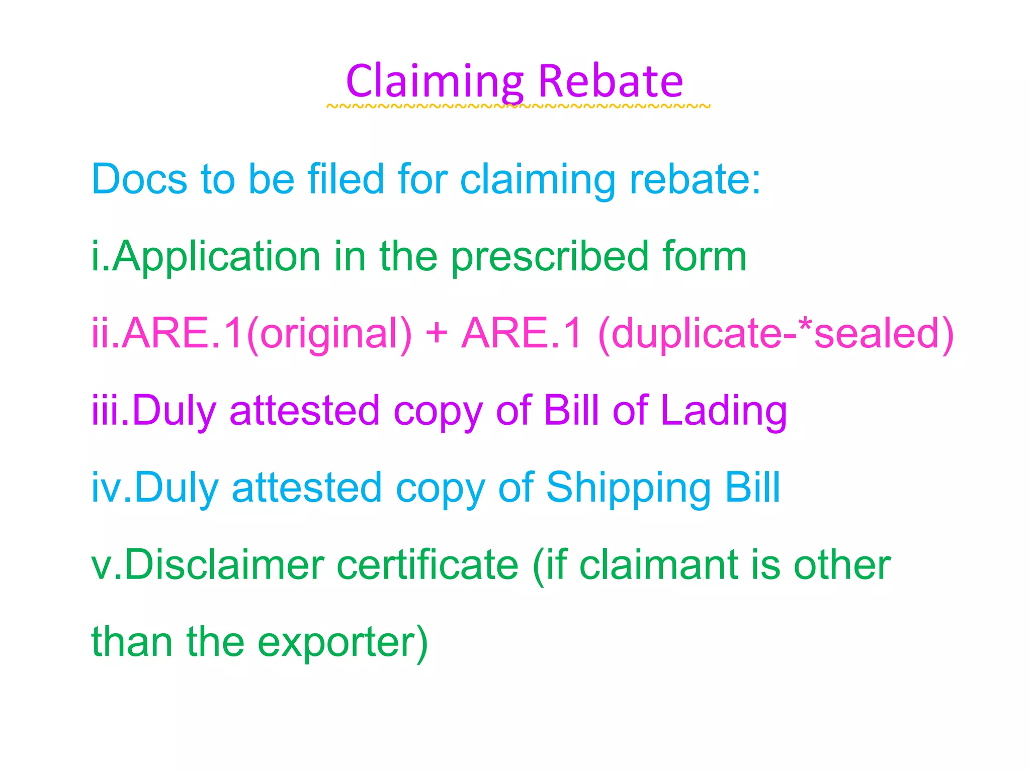 Claiming Rebate
             ~~~~~~~~~~~~~~~~~~~~~~~~~~~~~~

Docs to be filed for claiming rebate:
i.Application in the prescribed form
ii.ARE.1(original) + ARE.1 (duplicate-*sealed)
iii.Duly attested copy of Bill of Lading
iv.Duly attested copy of Shipping Bill
v.Disclaimer certificate (if claimant is other
than the exporter)
 