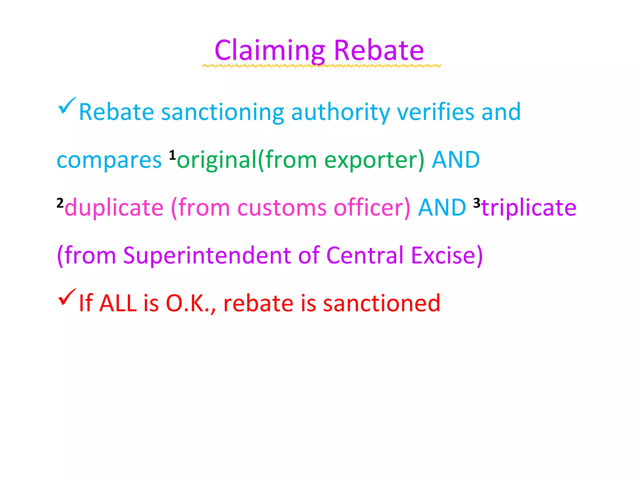Claiming Rebate
              ~~~~~~~~~~~~~~~~~~~~~~~~~~~~~~

Rebate sanctioning authority verifies and
compares 1original(from exporter) AND
duplicate (from customs officer) AND 3triplicate
2


(from Superintendent of Central Excise)
If ALL is O.K., rebate is sanctioned
 