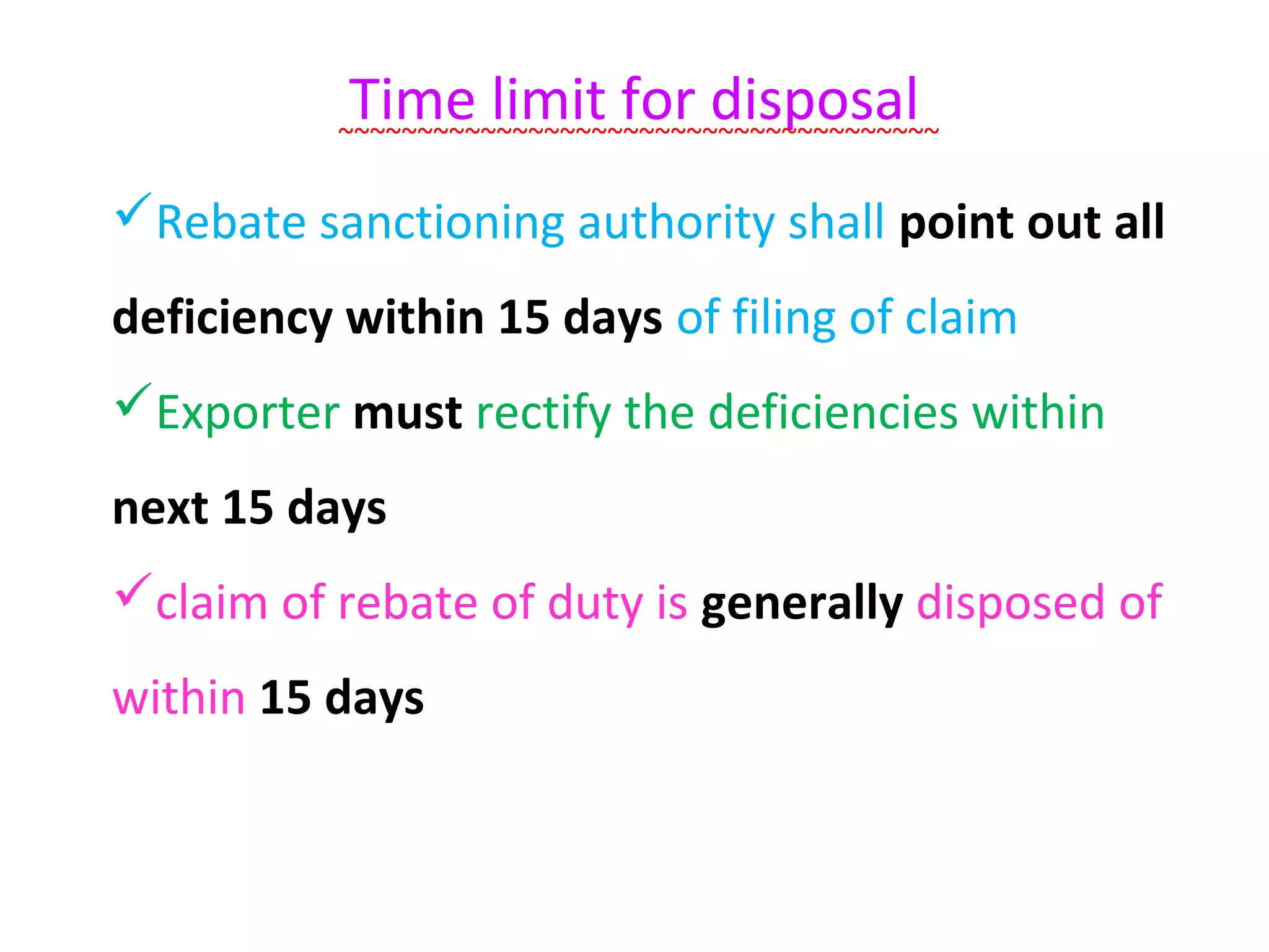 Time limit for disposal
          ~~~~~~~~~~~~~~~~~~~~~~~~~~~~~~~~~~~~~~

Rebate sanctioning authority shall point out all
deficiency within 15 days of filing of claim
Exporter must rectify the deficiencies within
next 15 days
claim of rebate of duty is generally disposed of
within 15 days
 