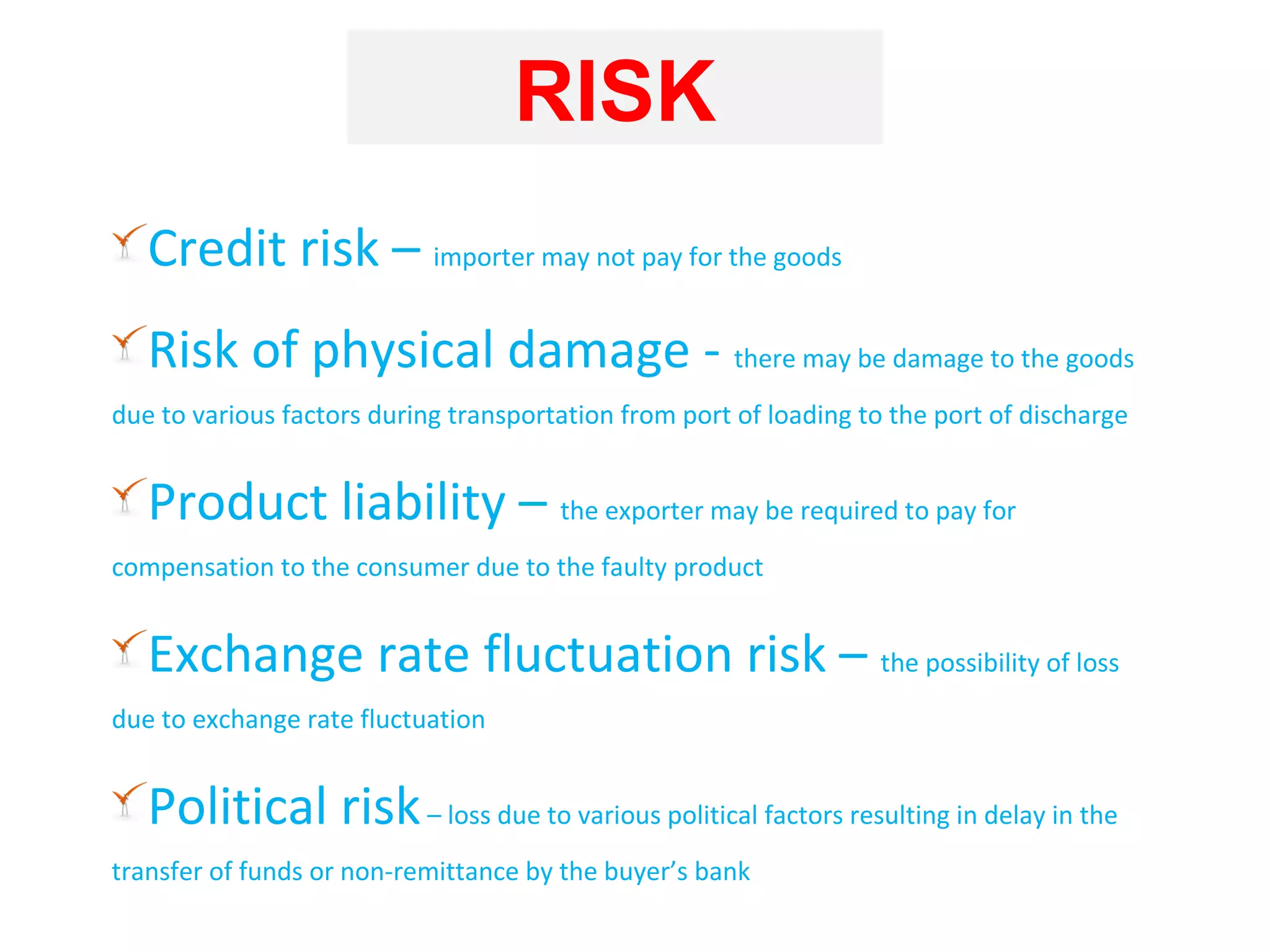 RISK
   Credit risk – importer may not pay for the goods
   Risk of physical damage - there may be damage to the goods
due to various factors during transportation from port of loading to the port of discharge


   Product liability – the exporter may be required to pay for
compensation to the consumer due to the faulty product


   Exchange rate fluctuation risk – the possibility of loss
due to exchange rate fluctuation


   Political risk – loss due to various political factors resulting in delay in the
transfer of funds or non-remittance by the buyer’s bank
 