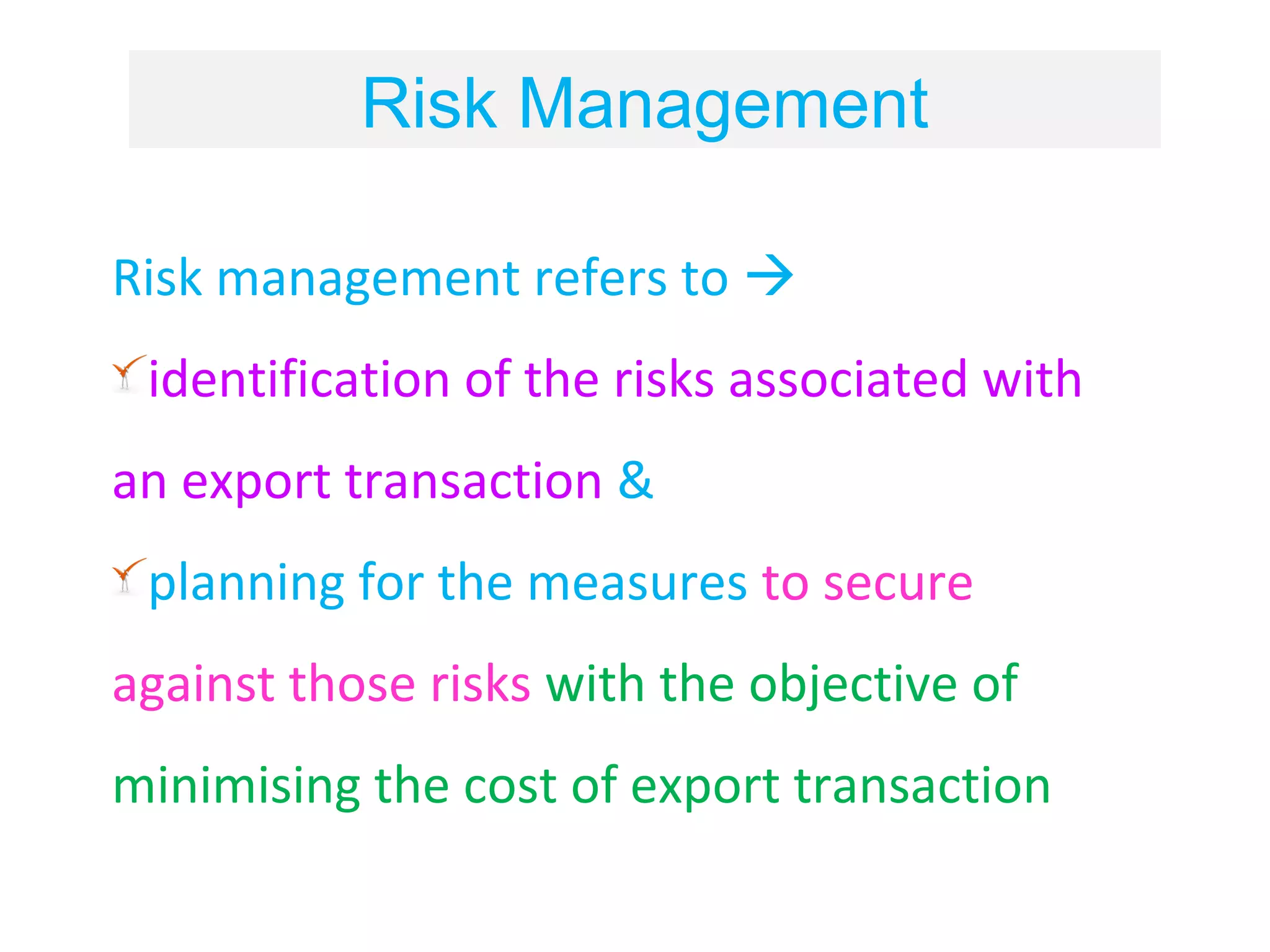 Risk Management

Risk management refers to 
 identification of the risks associated with
an export transaction &
 planning for the measures to secure
against those risks with the objective of
minimising the cost of export transaction
 