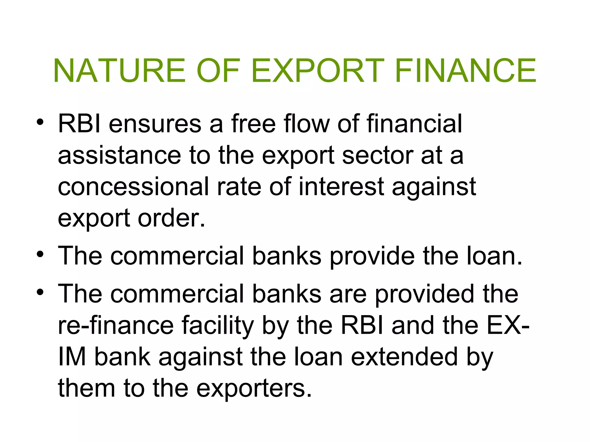 NATURE OF EXPORT FINANCE
• RBI ensures a free flow of financial
  assistance to the export sector at a
  concessional rate of interest against
  export order.
• The commercial banks provide the loan.
• The commercial banks are provided the
  re-finance facility by the RBI and the EX-
  IM bank against the loan extended by
  them to the exporters.
 