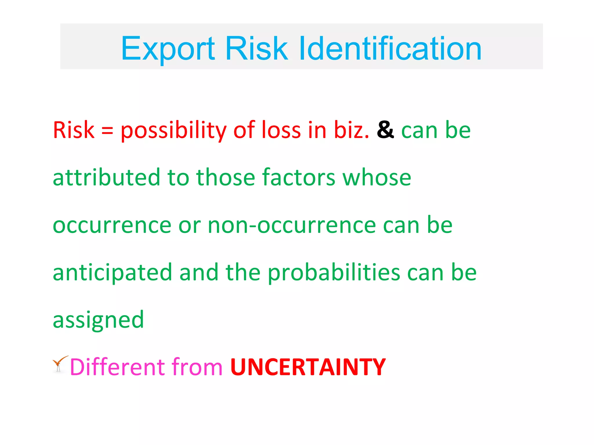 Export Risk Identification

Risk = possibility of loss in biz. & can be
attributed to those factors whose
occurrence or non-occurrence can be
anticipated and the probabilities can be
assigned
 Different from UNCERTAINTY
 