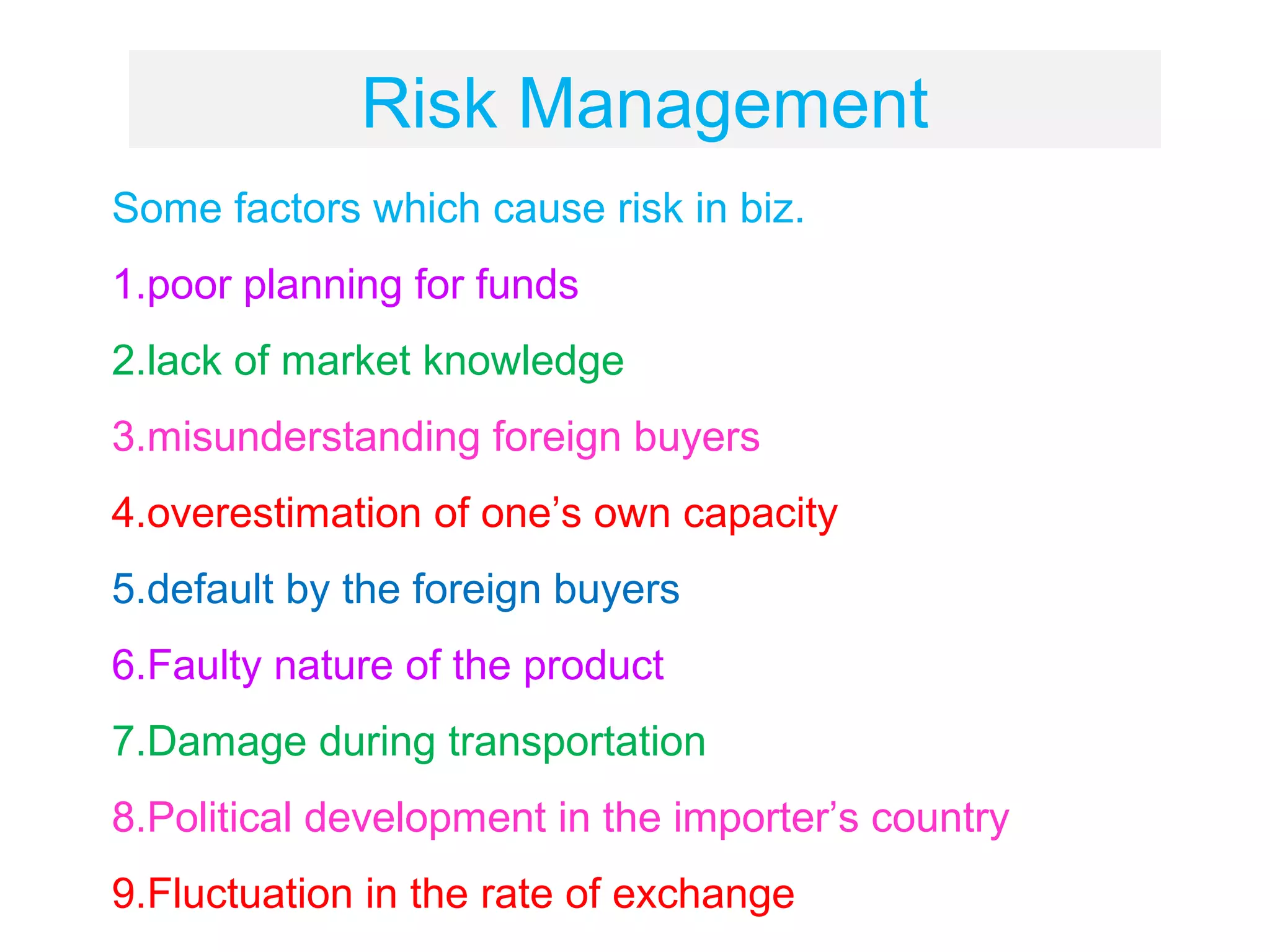 Risk Management
Some factors which cause risk in biz.
1.poor planning for funds
2.lack of market knowledge
3.misunderstanding foreign buyers
4.overestimation of one’s own capacity
5.default by the foreign buyers
6.Faulty nature of the product
7.Damage during transportation
8.Political development in the importer’s country
9.Fluctuation in the rate of exchange
 