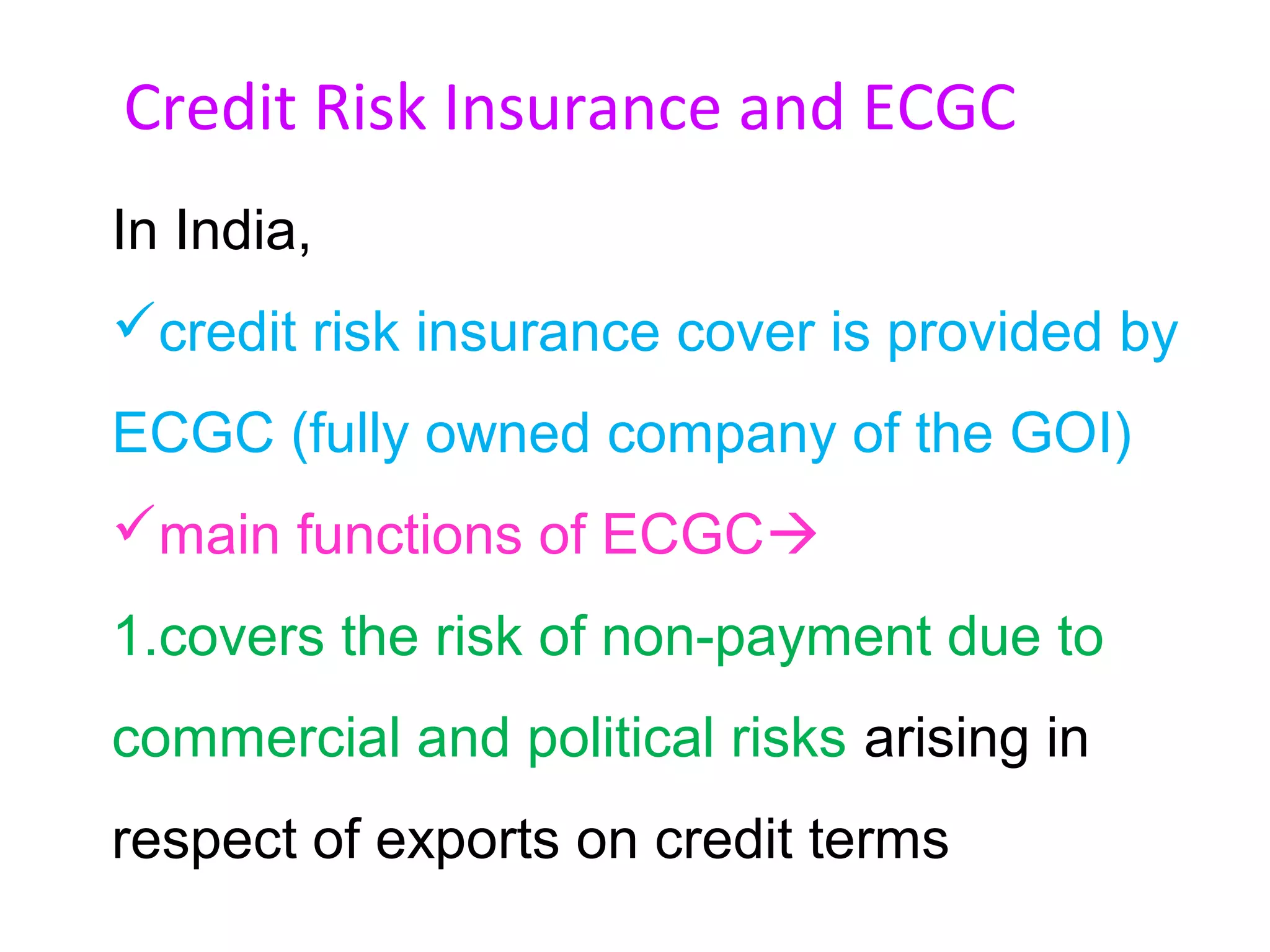 Credit Risk Insurance and ECGC
In India,
credit risk insurance cover is provided by
ECGC (fully owned company of the GOI)
main functions of ECGC
1.covers the risk of non-payment due to
commercial and political risks arising in
respect of exports on credit terms
 