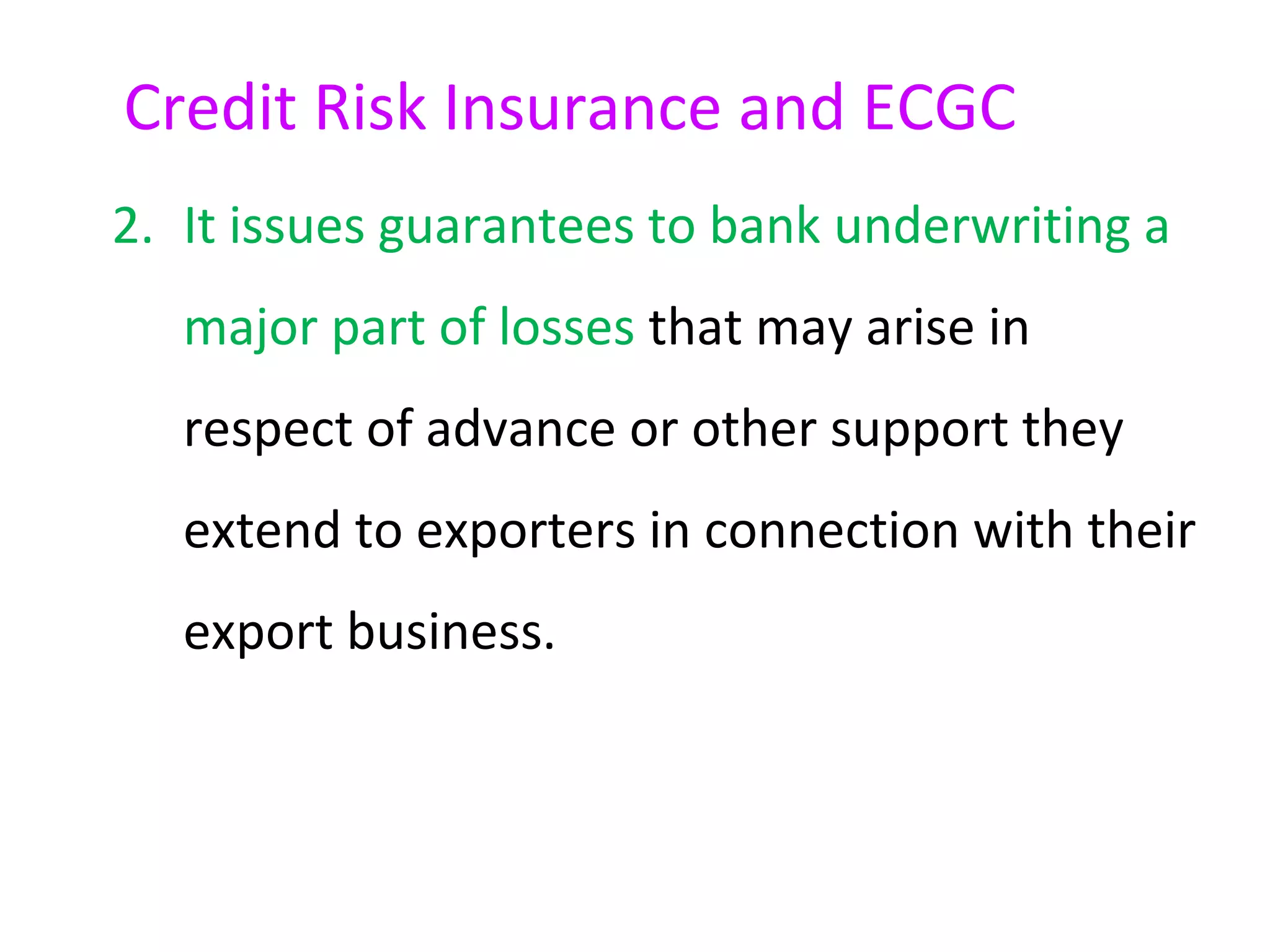 Credit Risk Insurance and ECGC
2. It issues guarantees to bank underwriting a
   major part of losses that may arise in
   respect of advance or other support they
   extend to exporters in connection with their
   export business.
 