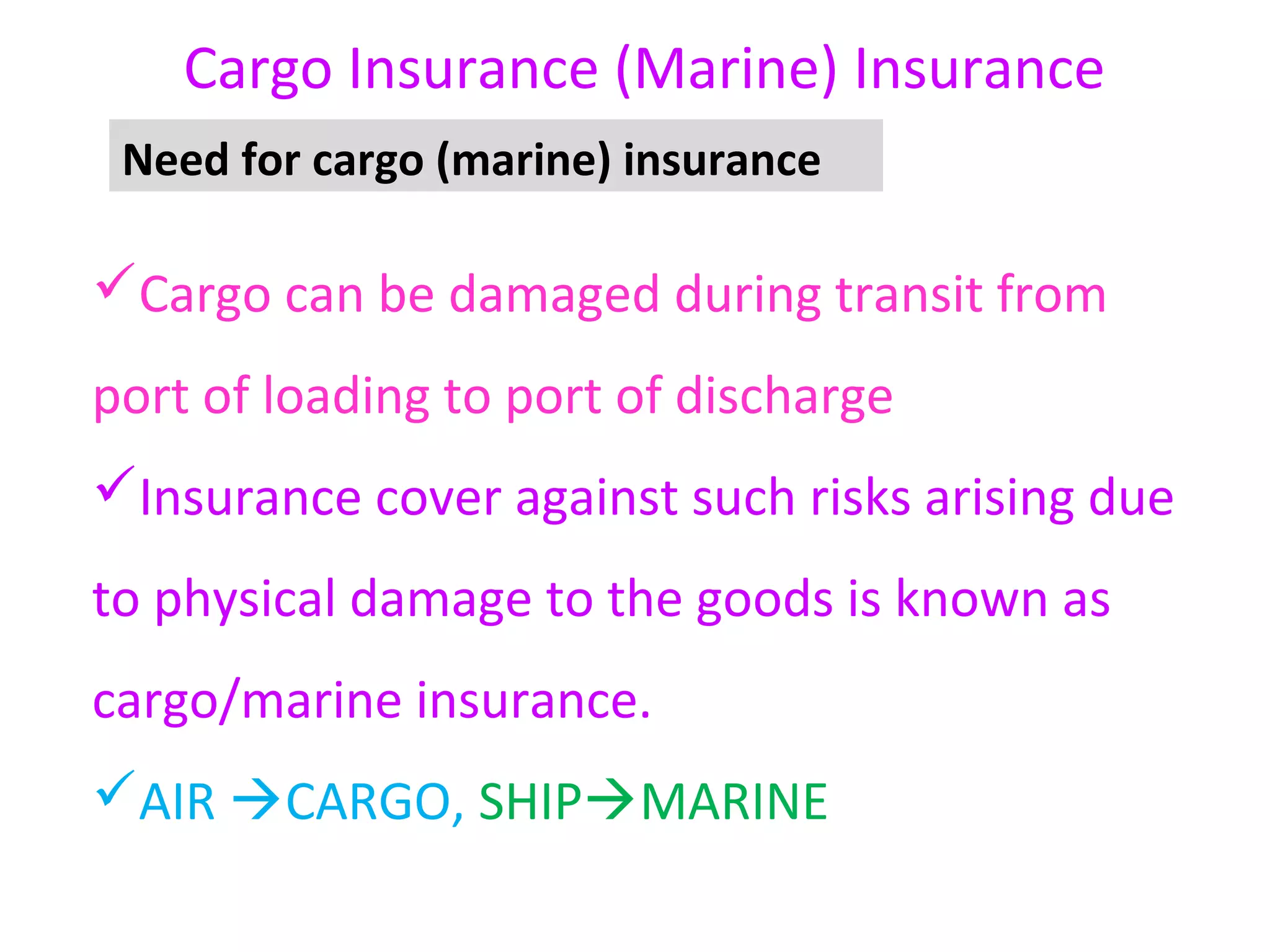 Cargo Insurance (Marine) Insurance
 Need for cargo (marine) insurance

Cargo can be damaged during transit from
port of loading to port of discharge
Insurance cover against such risks arising due
to physical damage to the goods is known as
cargo/marine insurance.
AIR CARGO, SHIPMARINE
 