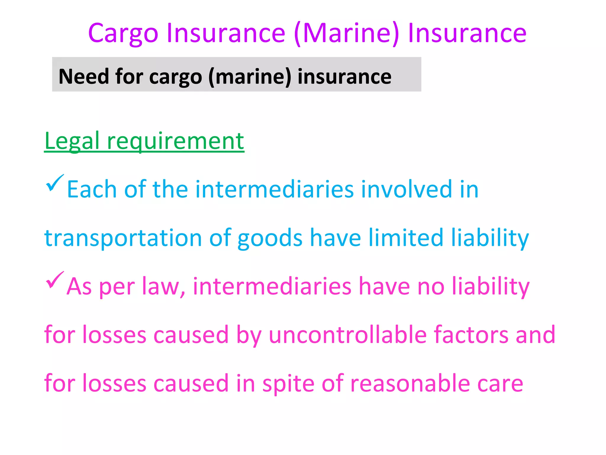 Cargo Insurance (Marine) Insurance
 Need for cargo (marine) insurance

Legal requirement
Each of the intermediaries involved in
transportation of goods have limited liability
As per law, intermediaries have no liability
for losses caused by uncontrollable factors and
for losses caused in spite of reasonable care
 