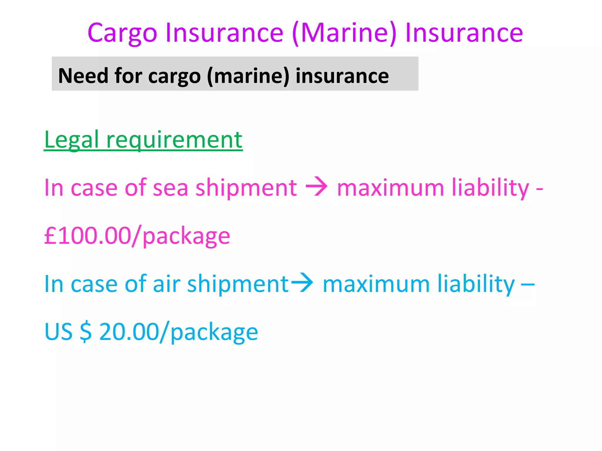 Cargo Insurance (Marine) Insurance
 Need for cargo (marine) insurance

Legal requirement
In case of sea shipment  maximum liability -
£100.00/package
In case of air shipment maximum liability –
US $ 20.00/package
 