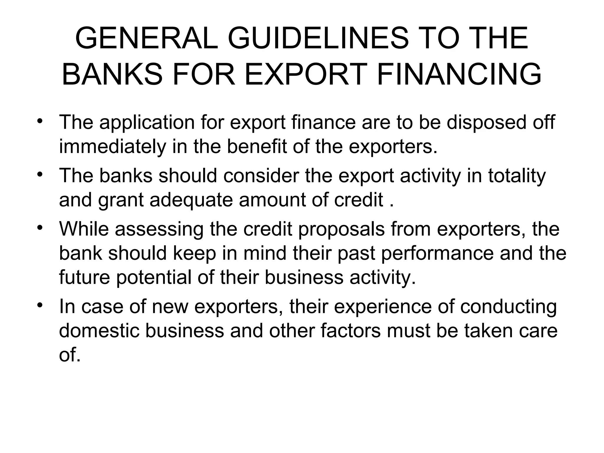 GENERAL GUIDELINES TO THE
  BANKS FOR EXPORT FINANCING
• The application for export finance are to be disposed off
  immediately in the benefit of the exporters.
• The banks should consider the export activity in totality
  and grant adequate amount of credit .
• While assessing the credit proposals from exporters, the
  bank should keep in mind their past performance and the
  future potential of their business activity.
• In case of new exporters, their experience of conducting
  domestic business and other factors must be taken care
  of.
 