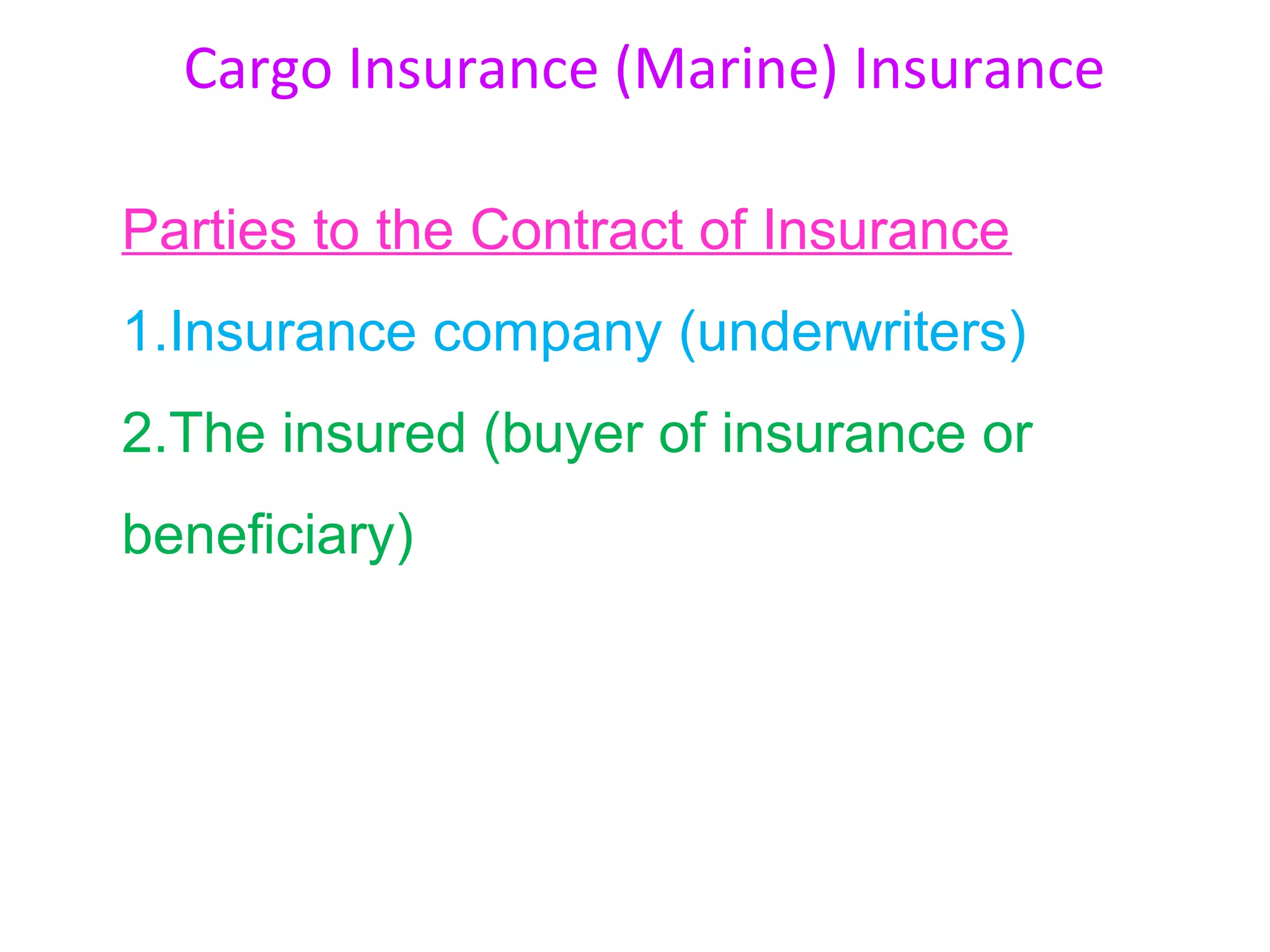 Cargo Insurance (Marine) Insurance

Parties to the Contract of Insurance
1.Insurance company (underwriters)
2.The insured (buyer of insurance or
beneficiary)
 