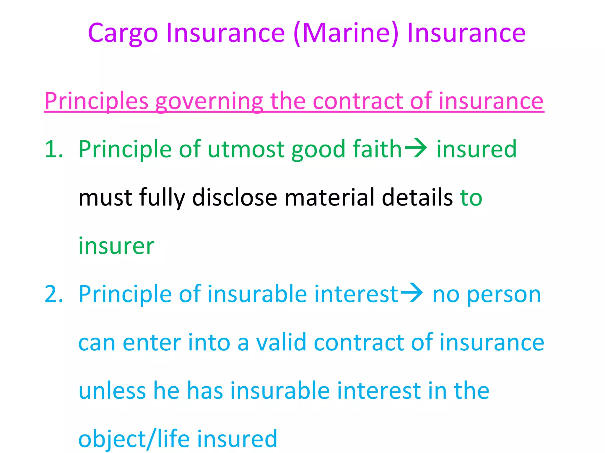 Cargo Insurance (Marine) Insurance

Principles governing the contract of insurance
1. Principle of utmost good faith insured
   must fully disclose material details to
   insurer
2. Principle of insurable interest no person
   can enter into a valid contract of insurance
   unless he has insurable interest in the
   object/life insured
 