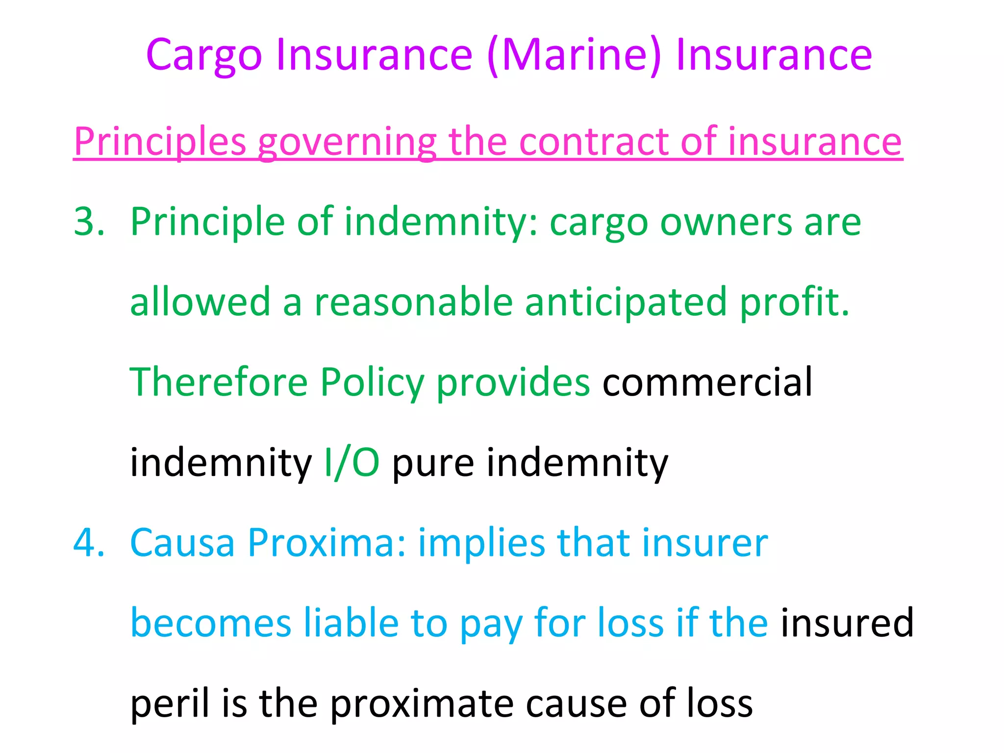 Cargo Insurance (Marine) Insurance
Principles governing the contract of insurance
3. Principle of indemnity: cargo owners are
   allowed a reasonable anticipated profit.
   Therefore Policy provides commercial
   indemnity I/O pure indemnity
4. Causa Proxima: implies that insurer
   becomes liable to pay for loss if the insured
   peril is the proximate cause of loss
 