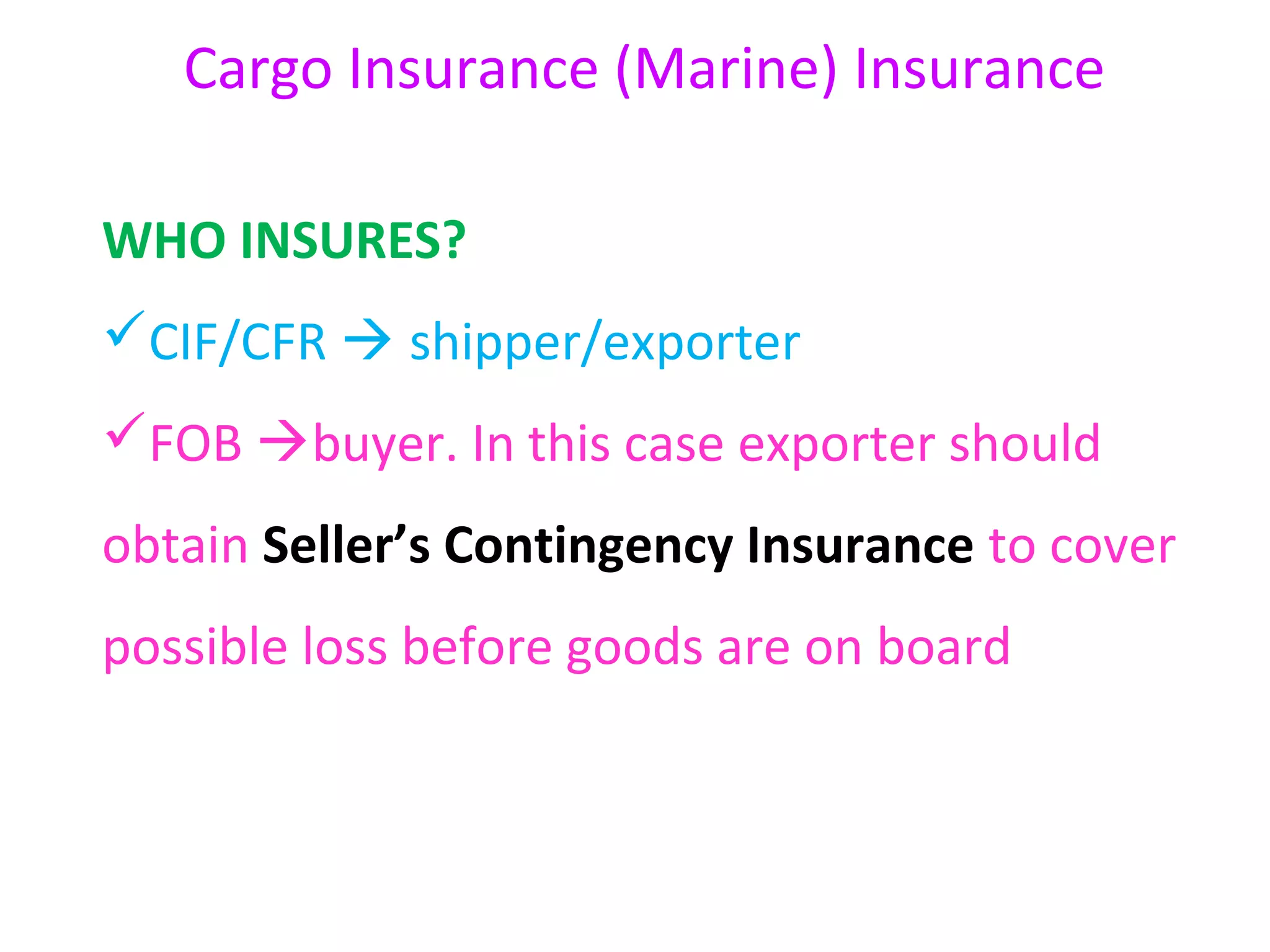 Cargo Insurance (Marine) Insurance

WHO INSURES?
CIF/CFR  shipper/exporter
FOB buyer. In this case exporter should
obtain Seller’s Contingency Insurance to cover
possible loss before goods are on board
 