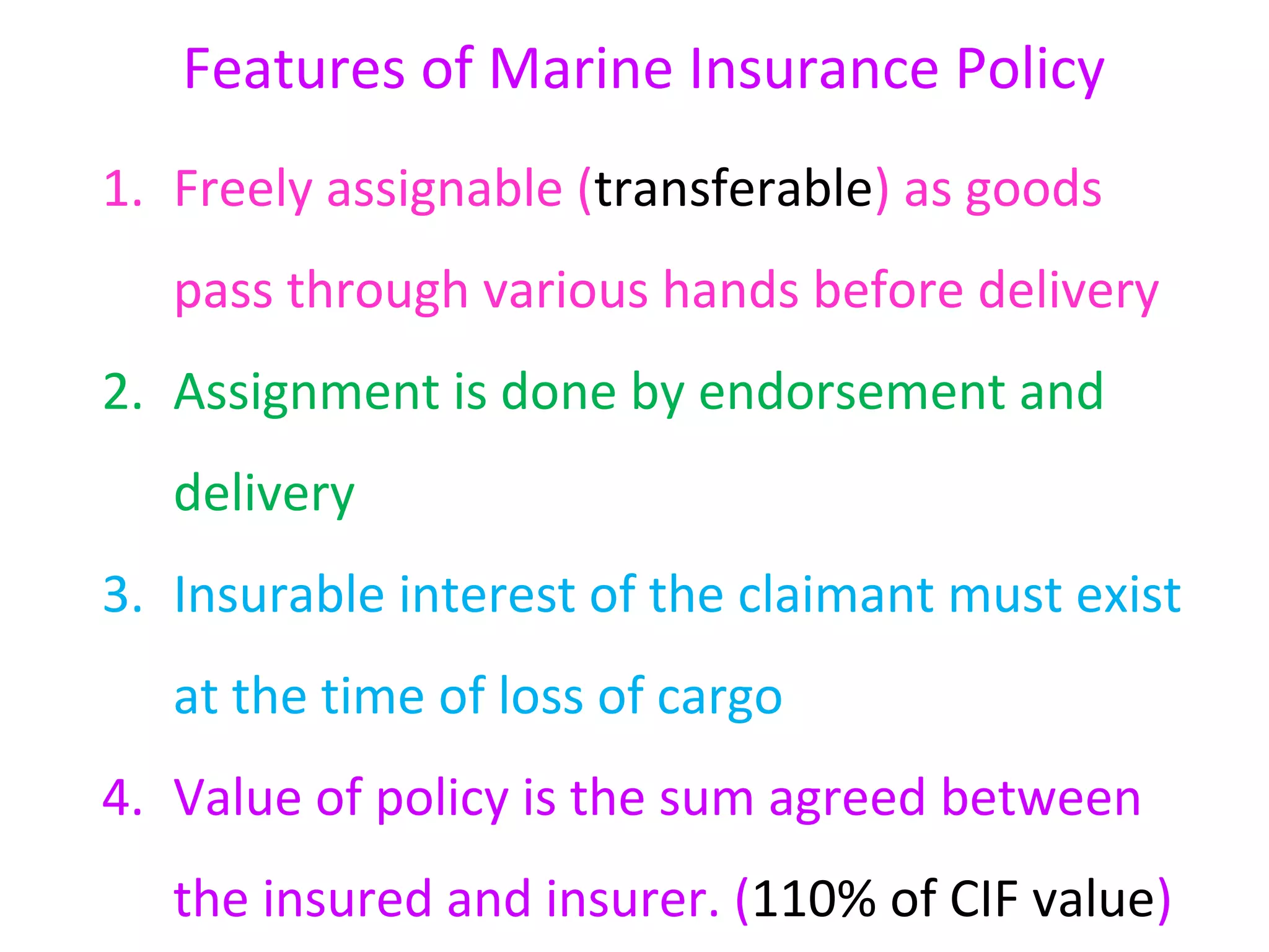 Features of Marine Insurance Policy
1. Freely assignable (transferable) as goods
   pass through various hands before delivery
2. Assignment is done by endorsement and
   delivery
3. Insurable interest of the claimant must exist
   at the time of loss of cargo
4. Value of policy is the sum agreed between
   the insured and insurer. (110% of CIF value)
 