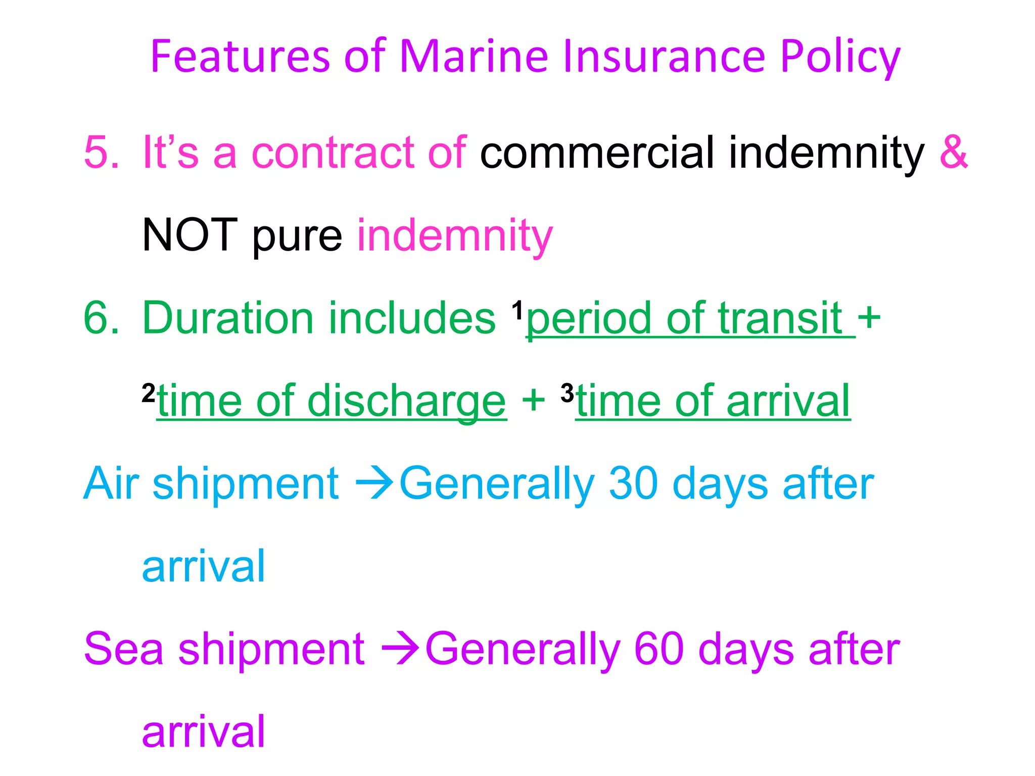Features of Marine Insurance Policy
5. It’s a contract of commercial indemnity &
  NOT pure indemnity
6. Duration includes 1period of transit +
  2
   time of discharge + 3time of arrival
Air shipment Generally 30 days after
  arrival
Sea shipment Generally 60 days after
  arrival
 