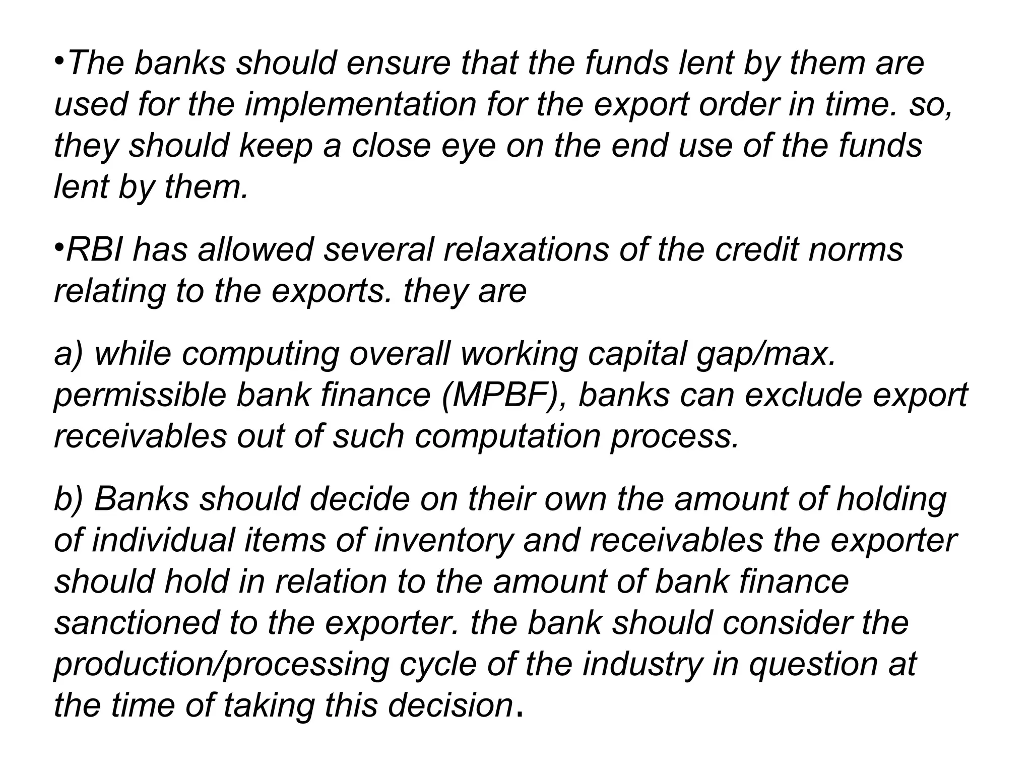 •The banks should ensure that the funds lent by them are
used for the implementation for the export order in time. so,
they should keep a close eye on the end use of the funds
lent by them.
•RBI has allowed several relaxations of the credit norms
relating to the exports. they are
a) while computing overall working capital gap/max.
permissible bank finance (MPBF), banks can exclude export
receivables out of such computation process.
b) Banks should decide on their own the amount of holding
of individual items of inventory and receivables the exporter
should hold in relation to the amount of bank finance
sanctioned to the exporter. the bank should consider the
production/processing cycle of the industry in question at
the time of taking this decision.
 