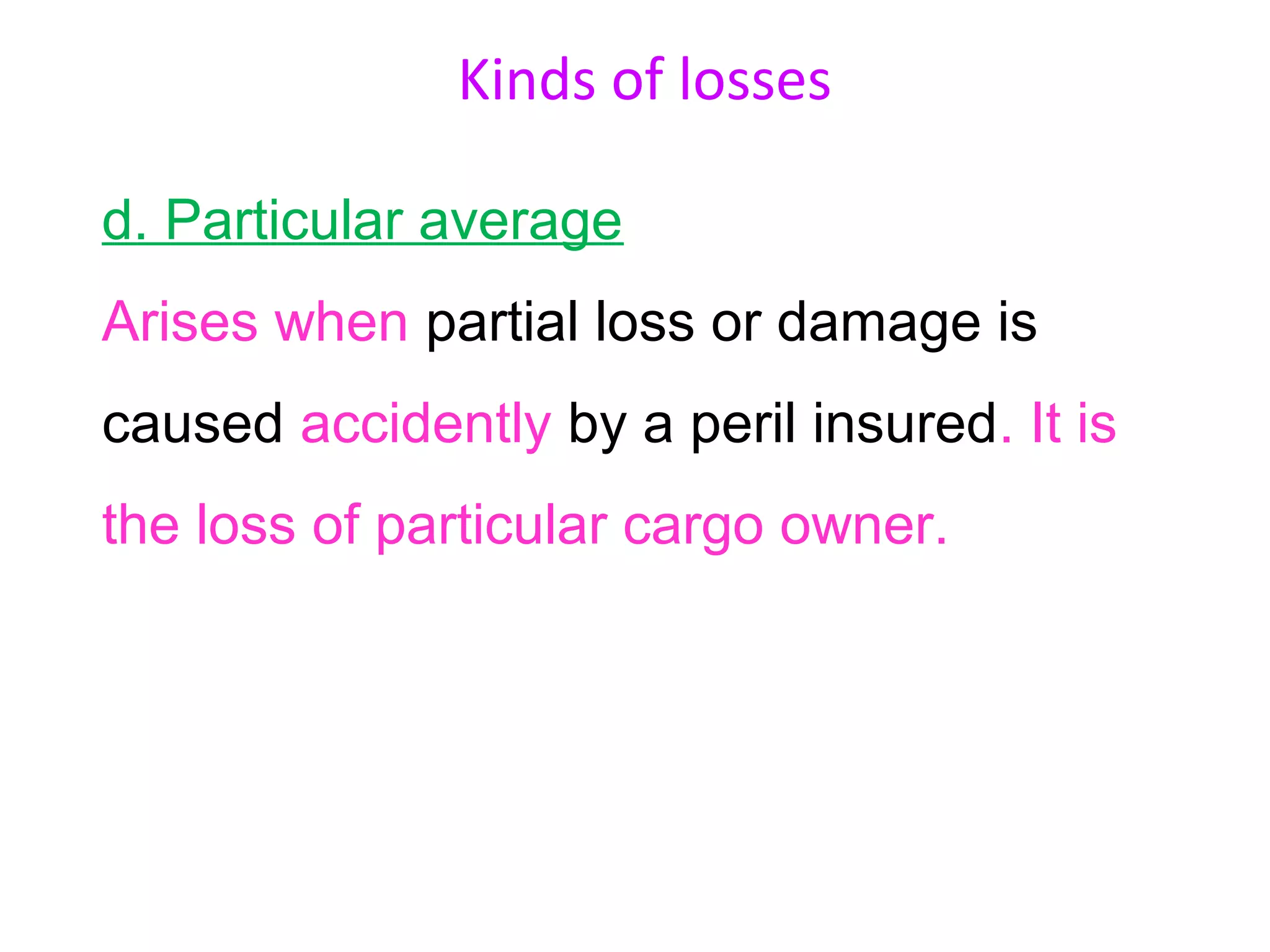 Kinds of losses

d. Particular average
Arises when partial loss or damage is
caused accidently by a peril insured. It is
the loss of particular cargo owner.
 
