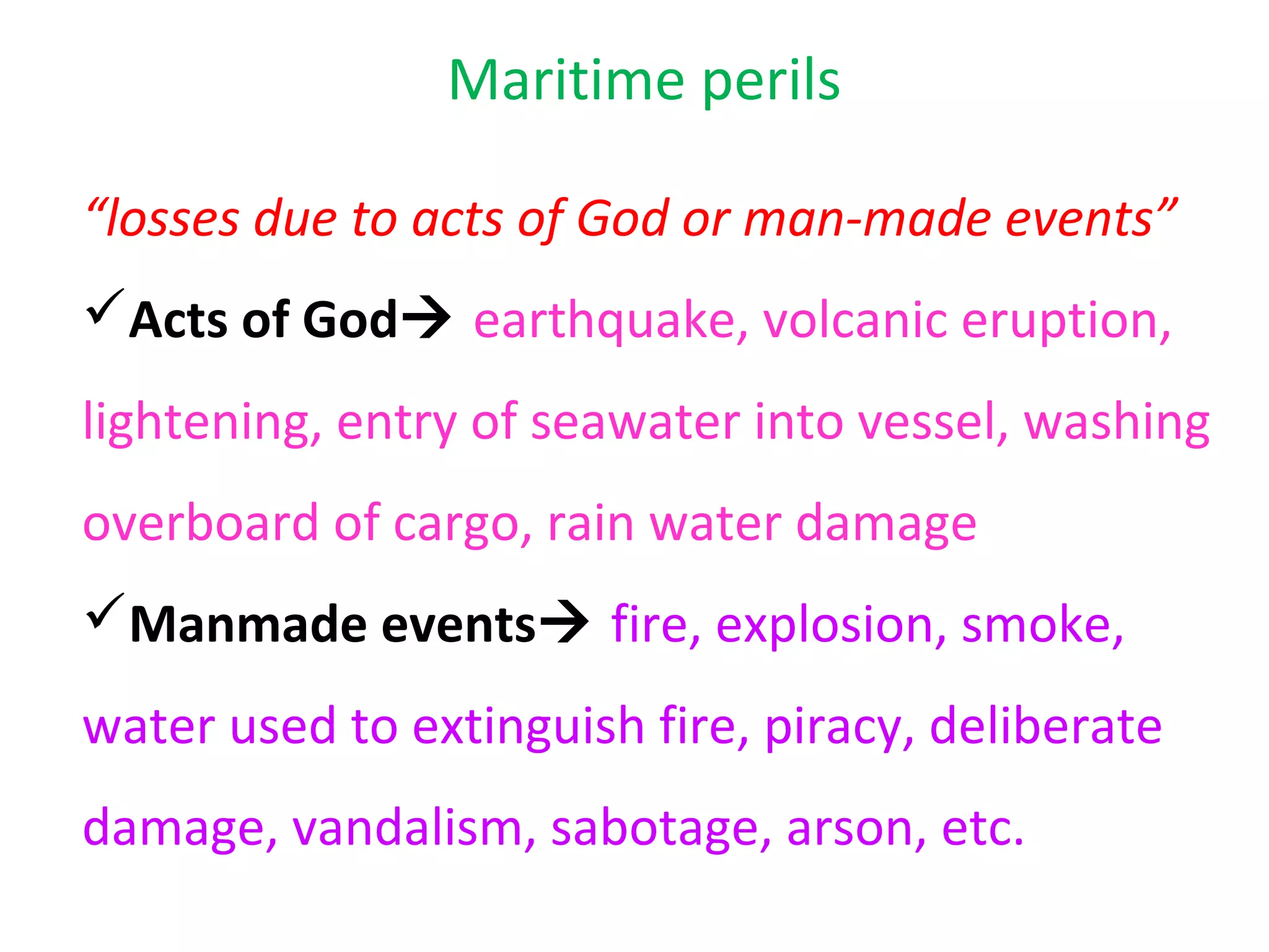 Maritime perils

“losses due to acts of God or man-made events”
Acts of God earthquake, volcanic eruption,
lightening, entry of seawater into vessel, washing
overboard of cargo, rain water damage
Manmade events fire, explosion, smoke,
water used to extinguish fire, piracy, deliberate
damage, vandalism, sabotage, arson, etc.
 