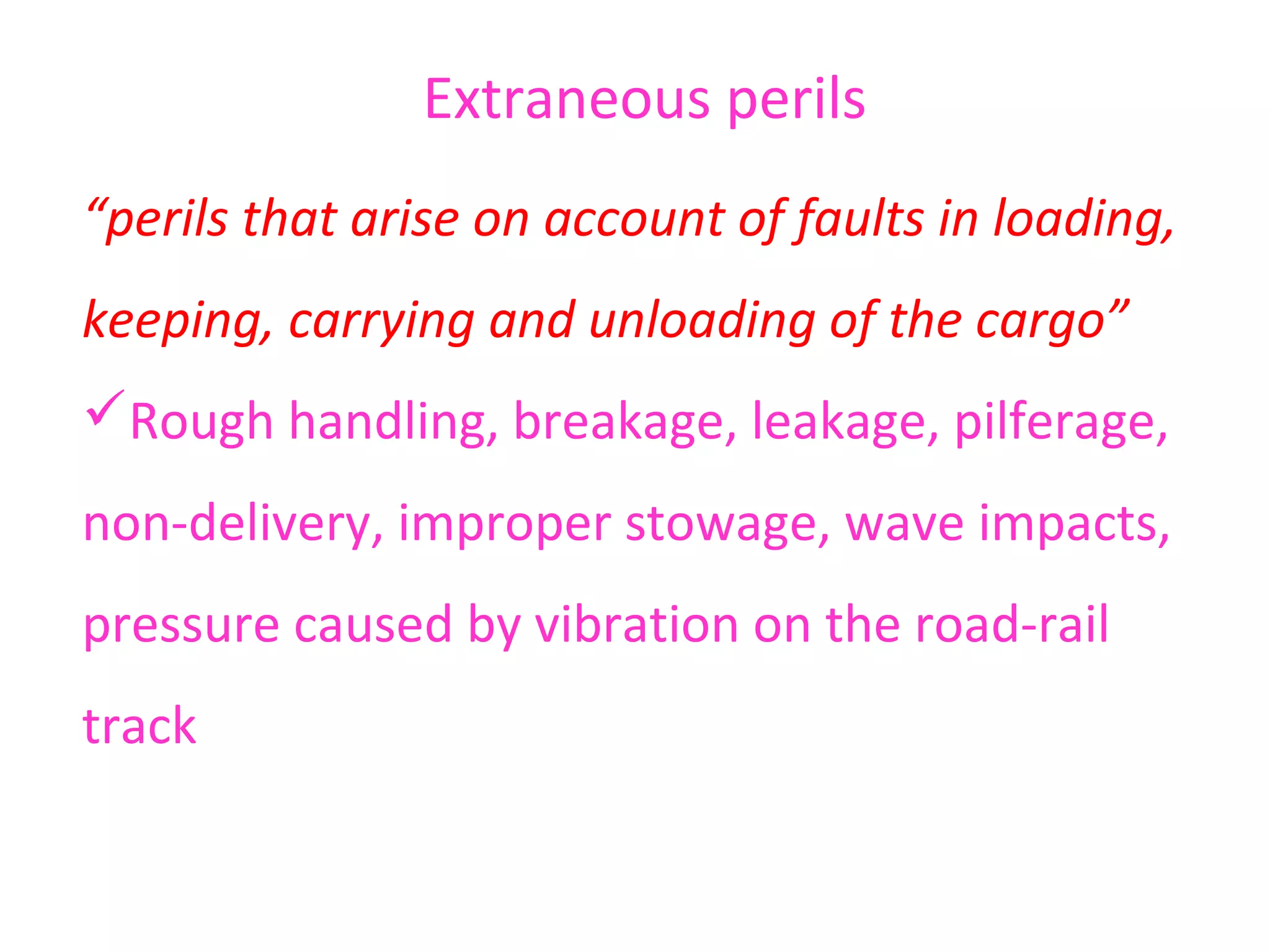 Extraneous perils
“perils that arise on account of faults in loading,
keeping, carrying and unloading of the cargo”
Rough handling, breakage, leakage, pilferage,
non-delivery, improper stowage, wave impacts,
pressure caused by vibration on the road-rail
track
 