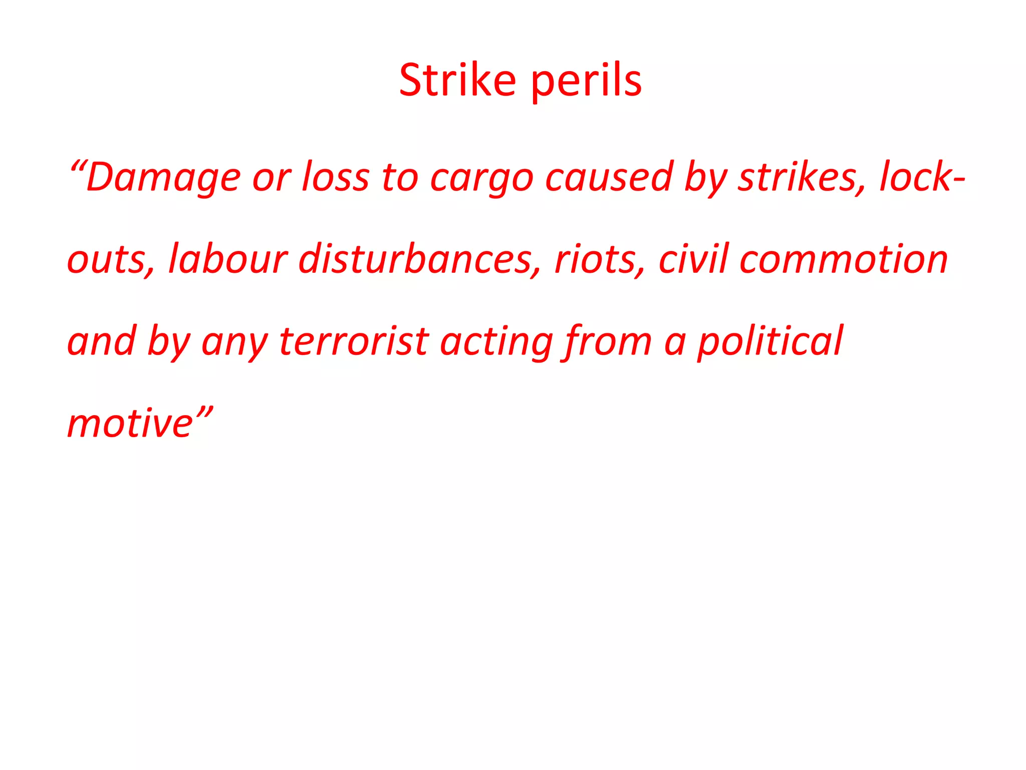 Strike perils
“Damage or loss to cargo caused by strikes, lock-
outs, labour disturbances, riots, civil commotion
and by any terrorist acting from a political
motive”
 