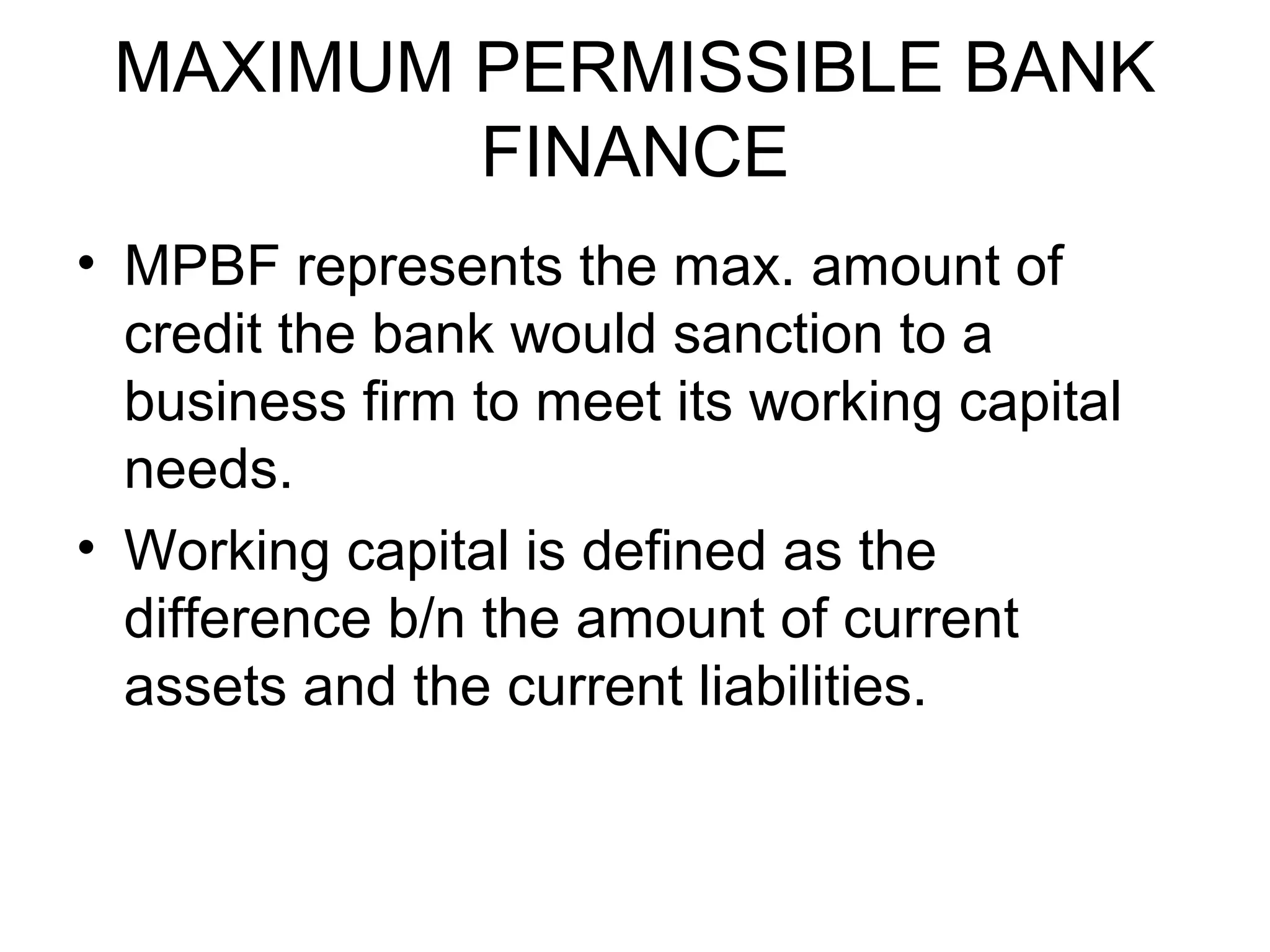 MAXIMUM PERMISSIBLE BANK
         FINANCE
• MPBF represents the max. amount of
  credit the bank would sanction to a
  business firm to meet its working capital
  needs.
• Working capital is defined as the
  difference b/n the amount of current
  assets and the current liabilities.
 