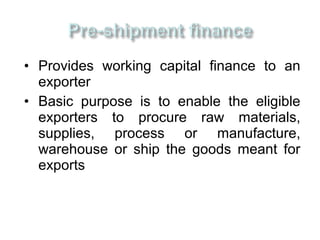 • Provides working capital finance to an
  exporter
• Basic purpose is to enable the eligible
  exporters to procure raw materials,
  supplies, process or manufacture,
  warehouse or ship the goods meant for
  exports
 