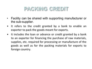 • Facility can be shared with supporting manufacturer or
  the sub-supplier.
• It refers to the credit granted by a bank to enable an
  exporter to pack the goods meant for exports.
• It includes the loan or advance or credit granted by a bank
  to an exporter for financing the purchase of raw materials,
  supplies, etc. required for processing or manufacture of the
  goods as well as for the packing materials for exports to
  foreign country.
 