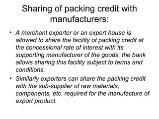 Sharing of packing credit with
           manufacturers:
• A merchant exporter or an export house is
  allowed to share the facility of packing credit at
  the concessional rate of interest with its
  supporting manufacturer of the goods. the bank
  allows sharing this facility subject to terms and
  conditions.
• Similarly exporters can share the packing credit
  with the sub-supplier of raw materials,
  components, etc. required for the manufacture of
  export product.
 