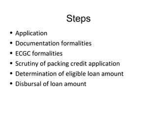 Steps
•   Application
•   Documentation formalities
•   ECGC formalities
•   Scrutiny of packing credit application
•   Determination of eligible loan amount
•   Disbursal of loan amount
 