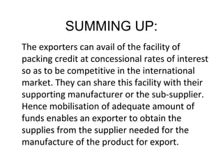 SUMMING UP:
The exporters can avail of the facility of
packing credit at concessional rates of interest
so as to be competitive in the international
market. They can share this facility with their
supporting manufacturer or the sub-supplier.
Hence mobilisation of adequate amount of
funds enables an exporter to obtain the
supplies from the supplier needed for the
manufacture of the product for export.
 