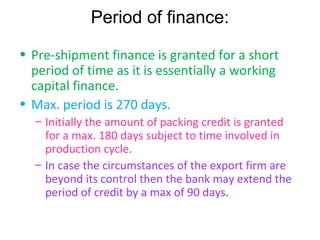 Period of finance:
• Pre-shipment finance is granted for a short
  period of time as it is essentially a working
  capital finance.
• Max. period is 270 days.
  – Initially the amount of packing credit is granted
    for a max. 180 days subject to time involved in
    production cycle.
  – In case the circumstances of the export firm are
    beyond its control then the bank may extend the
    period of credit by a max of 90 days.
 