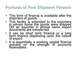 • This form of finance is available after the
  shipment of goods.
• This facility is extended to the exporters
  in whose name the goods were shipped
  OR an exporter in whose name export
  documents are transferred.
• It can be short term finance or a long
  term finance depending upon the nature
  of export.
• It is essentially a working capital finance
  granted on the strength of accounts
  receivables.
 