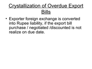 Crystallization of Overdue Export
                 Bills
• Exporter foreign exchange is converted
  into Rupee liability, if the export bill
  purchase / negotiated /discounted is not
  realize on due date.
 