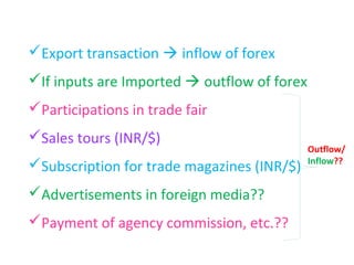 Export transaction  inflow of forex
If inputs are Imported  outflow of forex
Participations in trade fair
Sales tours (INR/$)
                                             Outflow/
                                             Inflow??
Subscription for trade magazines (INR/$)
Advertisements in foreign media??
Payment of agency commission, etc.??
 
