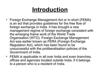 Introduction
• Foreign Exchange Management Act or in short (FEMA)
  is an act that provides guidelines for the free flow of
  foreign exchange in India. It has brought a new
  management regime of foreign exchange consistent with
  the emerging frame work of the World Trade
  Organisation (WTO). Foreign Exchange Management
  Act was earlier known as FERA (Foreign Exchange
  Regulation Act), which has been found to be
  unsuccessful with the proliberalisation policies of the
  Government of India.
• FEMA is applicable in all over India and even branches,
  offices and agencies located outside India, if it belongs
  to a person who is a resident of India.
 