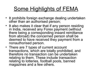 Some Highlights of FEMA
• It prohibits foreign exchange dealing undertaken
  other than an authorised person;
• It also makes it clear that if any person residing
  in India, received any Forex payment (without
  there being a corresponding inward remittance
  from abroad) the concerned person shall be
  deemed to have received they payment from a
  nonauthorised person.
• There are 7 types of current account
  transactions, which are totally prohibited, and
  therefore no transaction can be undertaken
  relating to them. These include transaction
  relating to lotteries, football pools, banned
  magazines and a few others.
 