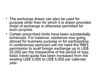 • The exchange drawn can also be used for
  purpose other than for which it is drawn provided
  drawl of exchange is otherwise permitted for
  such purpose.
• Certain prescribed limits have been substantially
  enhanced. For instance, residence now going
  abroad for business purpose or for participating
  in conferences seminars will not need the RBI's
  permission to avail foreign exchange up to US$.
  25,000 per trip irrespective of the period of stay,
  basic travel quota has been increased from the
  existing US$ 3,000 to US$ 5,000 per calendar
  year.
 