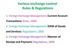 Various exchange control
           Rules & Regulations
1. Foreign Exchange Management (Current Account
Transactions) Rules, 2000
2. Foreign Exchange Management (EXIM of Goods
and Services) Regulations, 2000
3. Foreign Exchange Management (Manner of
Receipt and Payment) Regulations, 2000
 