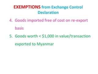 EXEMPTIONS from Exchange Control
               Declaration
4. Goods imported free of cost on re-export
   basis
5. Goods worth < $1,000 in value/transaction
   exported to Myanmar
 