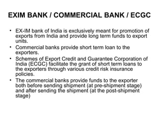 EXIM BANK / COMMERCIAL BANK / ECGC

• EX-IM bank of India is exclusively meant for promotion of
  exports from India and provide long term funds to export
  units.
• Commercial banks provide short term loan to the
  exporters.
• Schemes of Export Credit and Guarantee Corporation of
  India (ECGC) facilitate the grant of short term loans to
  the exporters through various credit risk insurance
  policies.
• The commercial banks provide funds to the exporter
  both before sending shipment (at pre-shipment stage)
  and after sending the shipment (at the post-shipment
  stage)
 